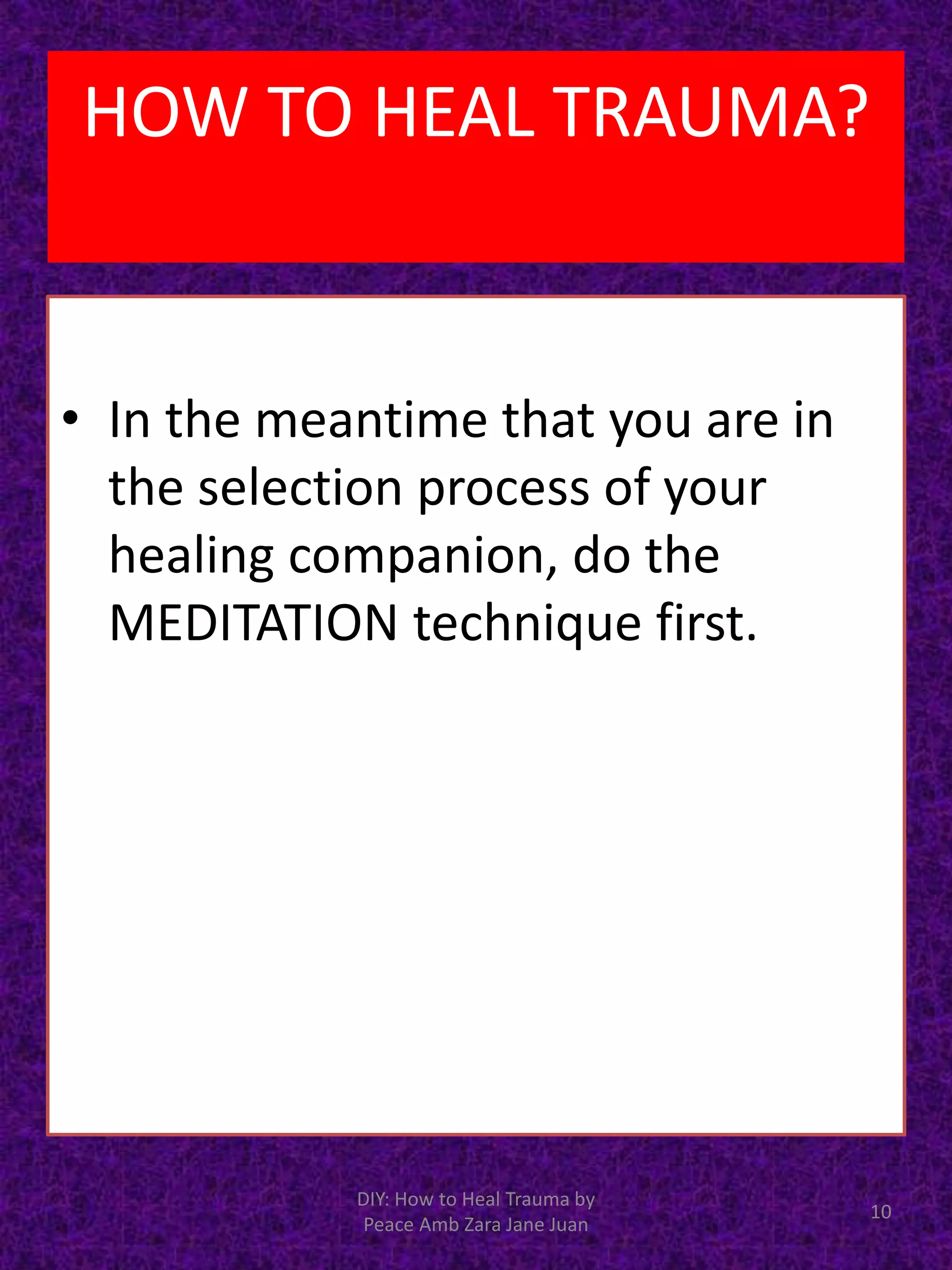 • In the meantime that you are in
the selection process of your
healing companion, do the
MEDITATION technique first.
10
DIY: How to Heal Trauma by
Peace Amb Zara Jane Juan
HOW TO HEAL TRAUMA?
 