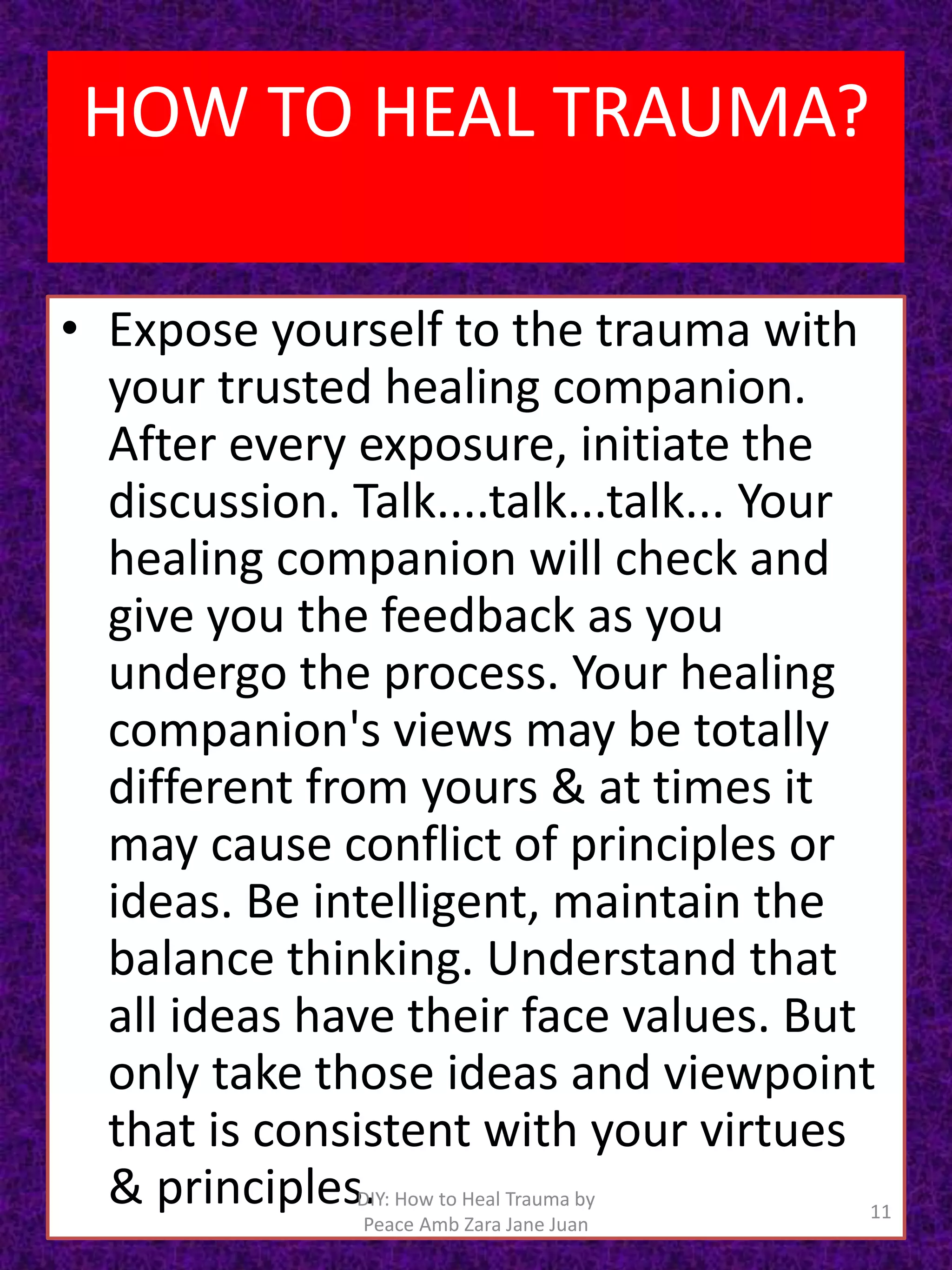 • Expose yourself to the trauma with
your trusted healing companion.
After every exposure, initiate the
discussion. Talk....talk...talk... Your
healing companion will check and
give you the feedback as you
undergo the process. Your healing
companion's views may be totally
different from yours & at times it
may cause conflict of principles or
ideas. Be intelligent, maintain the
balance thinking. Understand that
all ideas have their face values. But
only take those ideas and viewpoint
that is consistent with your virtues
& principles. 11
DIY: How to Heal Trauma by
Peace Amb Zara Jane Juan
HOW TO HEAL TRAUMA?
 