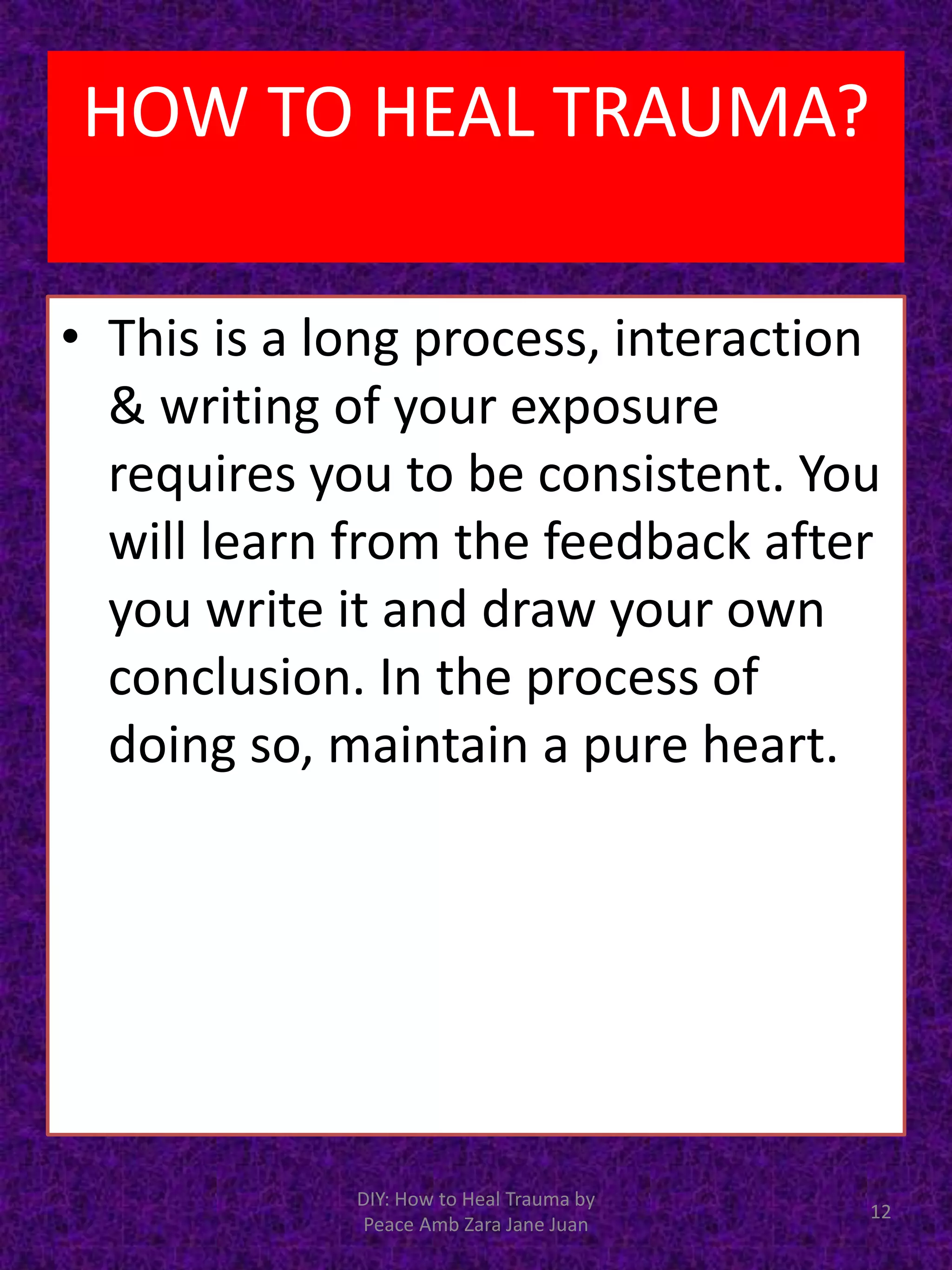 • This is a long process, interaction
& writing of your exposure
requires you to be consistent. You
will learn from the feedback after
you write it and draw your own
conclusion. In the process of
doing so, maintain a pure heart.
DIY: How to Heal Trauma by
Peace Amb Zara Jane Juan
12
HOW TO HEAL TRAUMA?
 