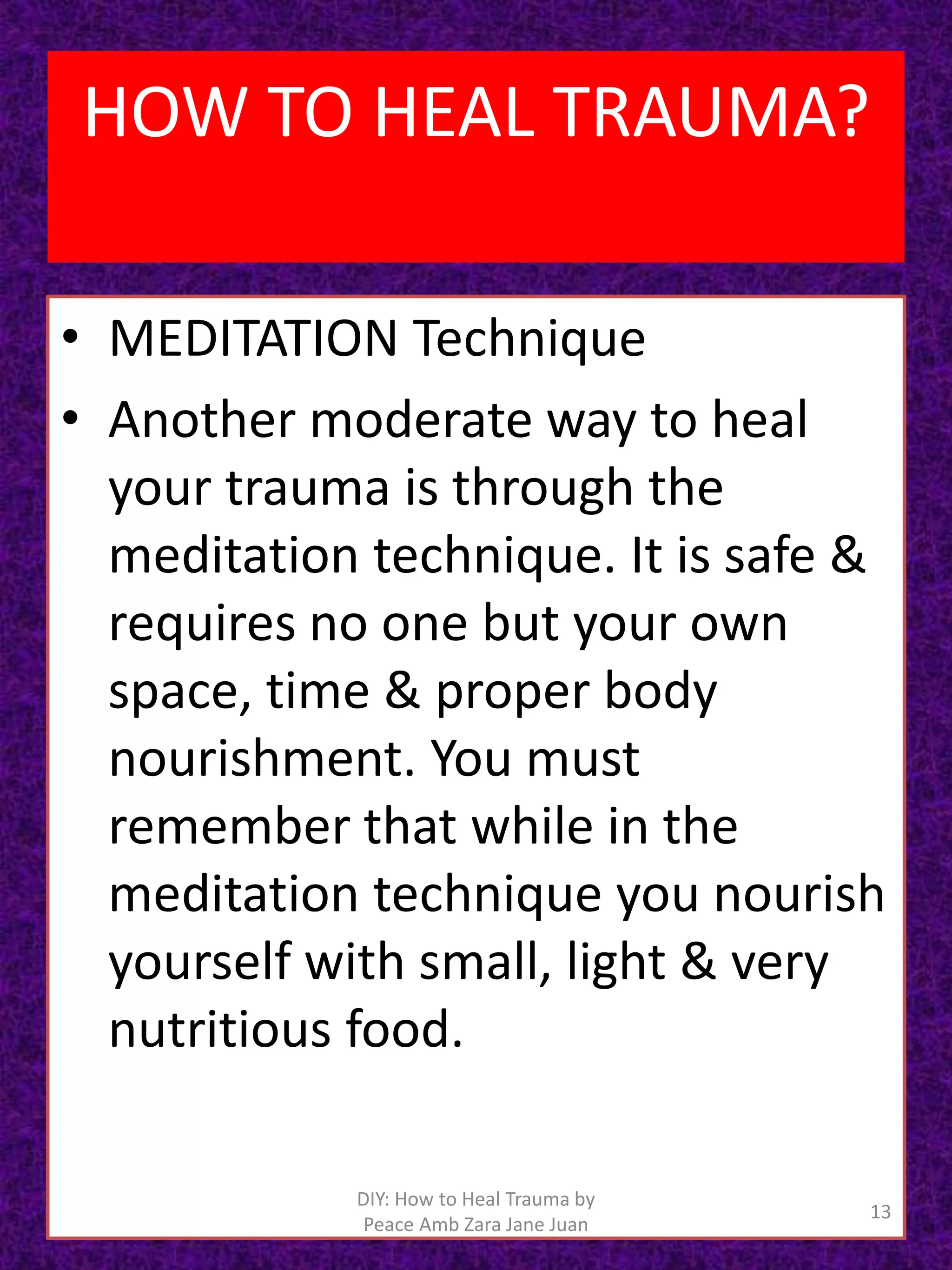 • MEDITATION Technique
• Another moderate way to heal
your trauma is through the
meditation technique. It is safe &
requires no one but your own
space, time & proper body
nourishment. You must
remember that while in the
meditation technique you nourish
yourself with small, light & very
nutritious food.
13
DIY: How to Heal Trauma by
Peace Amb Zara Jane Juan
HOW TO HEAL TRAUMA?
 