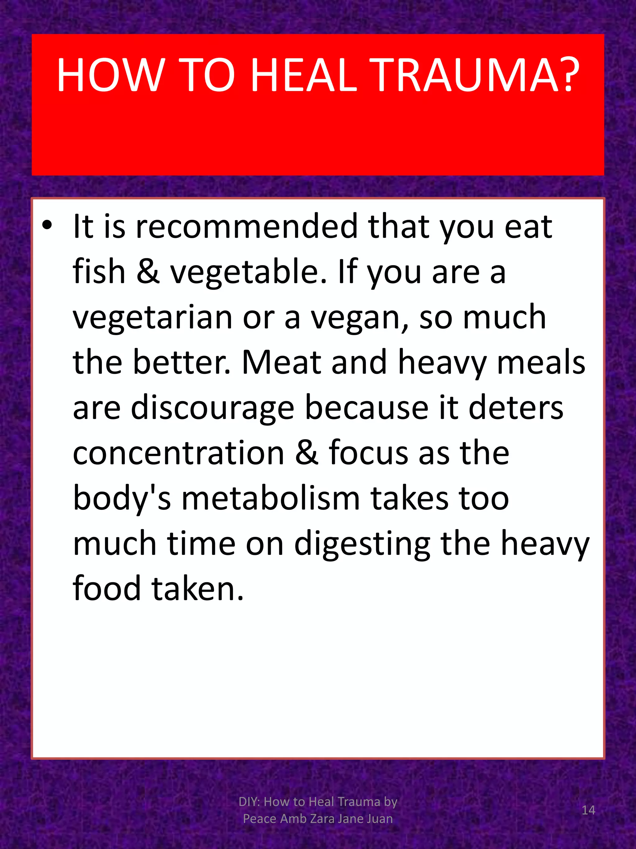 • It is recommended that you eat
fish & vegetable. If you are a
vegetarian or a vegan, so much
the better. Meat and heavy meals
are discourage because it deters
concentration & focus as the
body's metabolism takes too
much time on digesting the heavy
food taken.
DIY: How to Heal Trauma by
Peace Amb Zara Jane Juan
14
HOW TO HEAL TRAUMA?
 