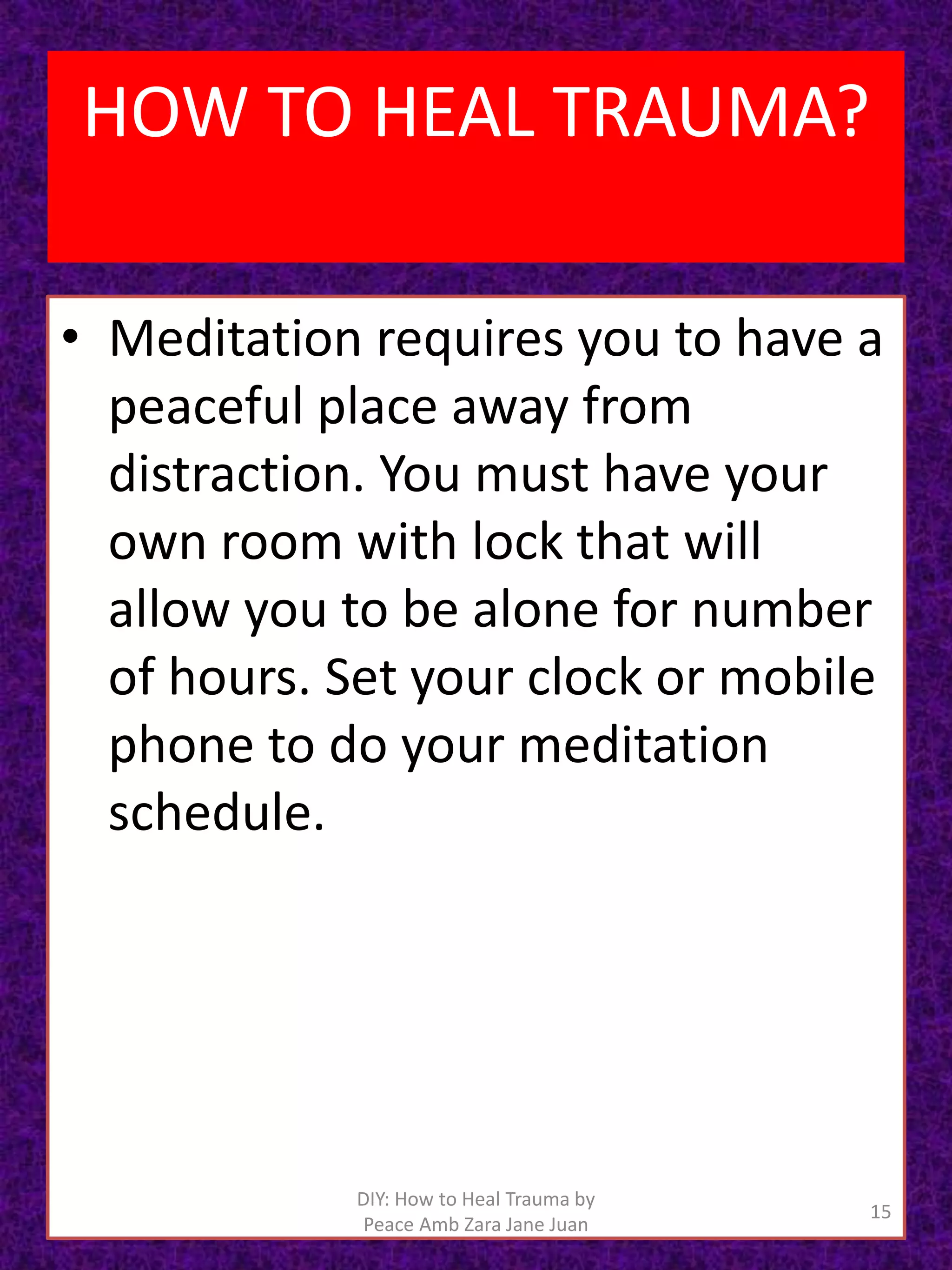 • Meditation requires you to have a
peaceful place away from
distraction. You must have your
own room with lock that will
allow you to be alone for number
of hours. Set your clock or mobile
phone to do your meditation
schedule.
15
DIY: How to Heal Trauma by
Peace Amb Zara Jane Juan
HOW TO HEAL TRAUMA?
 