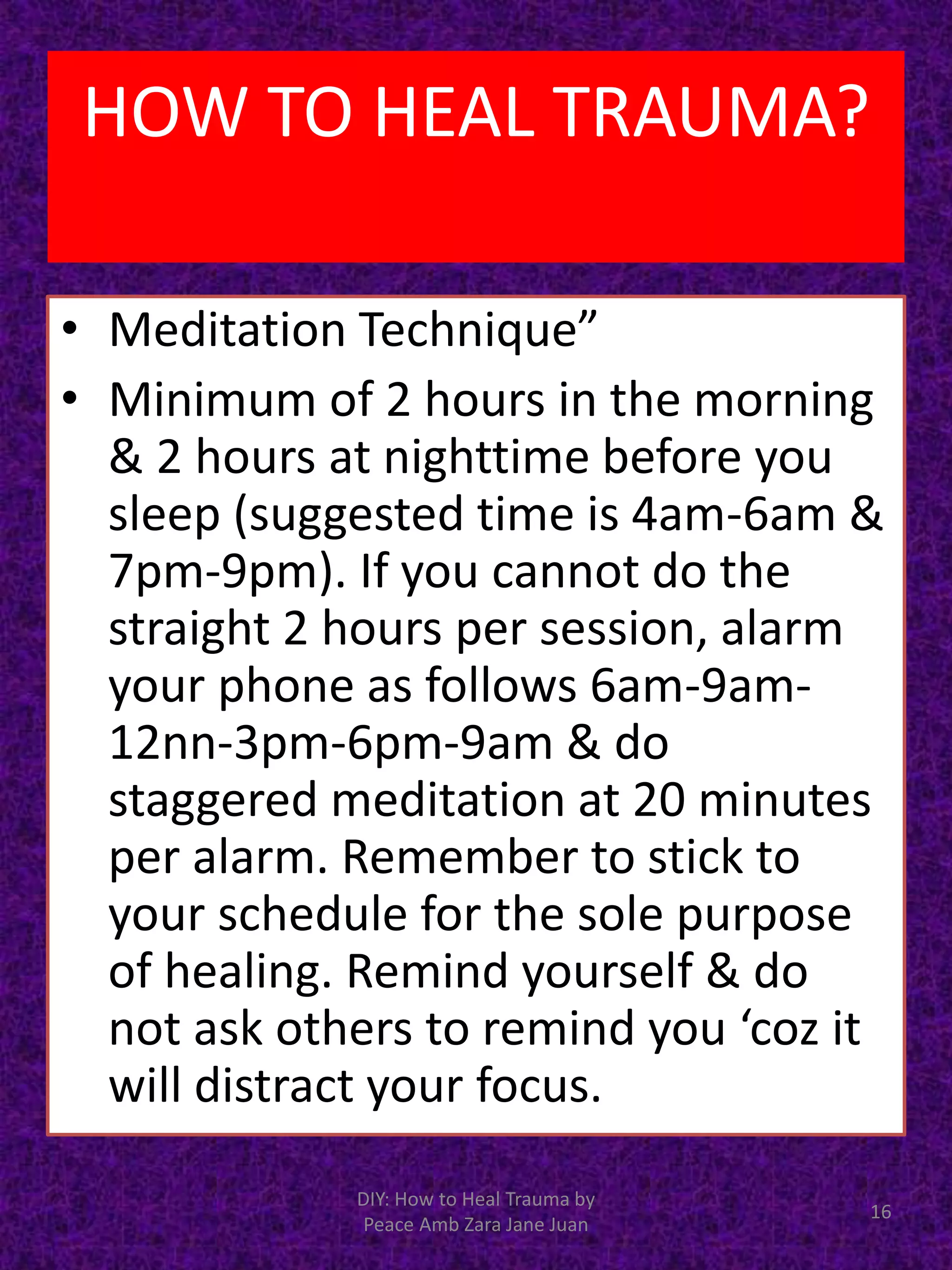 • Meditation Technique”
• Minimum of 2 hours in the morning
& 2 hours at nighttime before you
sleep (suggested time is 4am-6am &
7pm-9pm). If you cannot do the
straight 2 hours per session, alarm
your phone as follows 6am-9am-
12nn-3pm-6pm-9am & do
staggered meditation at 20 minutes
per alarm. Remember to stick to
your schedule for the sole purpose
of healing. Remind yourself & do
not ask others to remind you ‘coz it
will distract your focus.
DIY: How to Heal Trauma by
Peace Amb Zara Jane Juan
16
HOW TO HEAL TRAUMA?
 