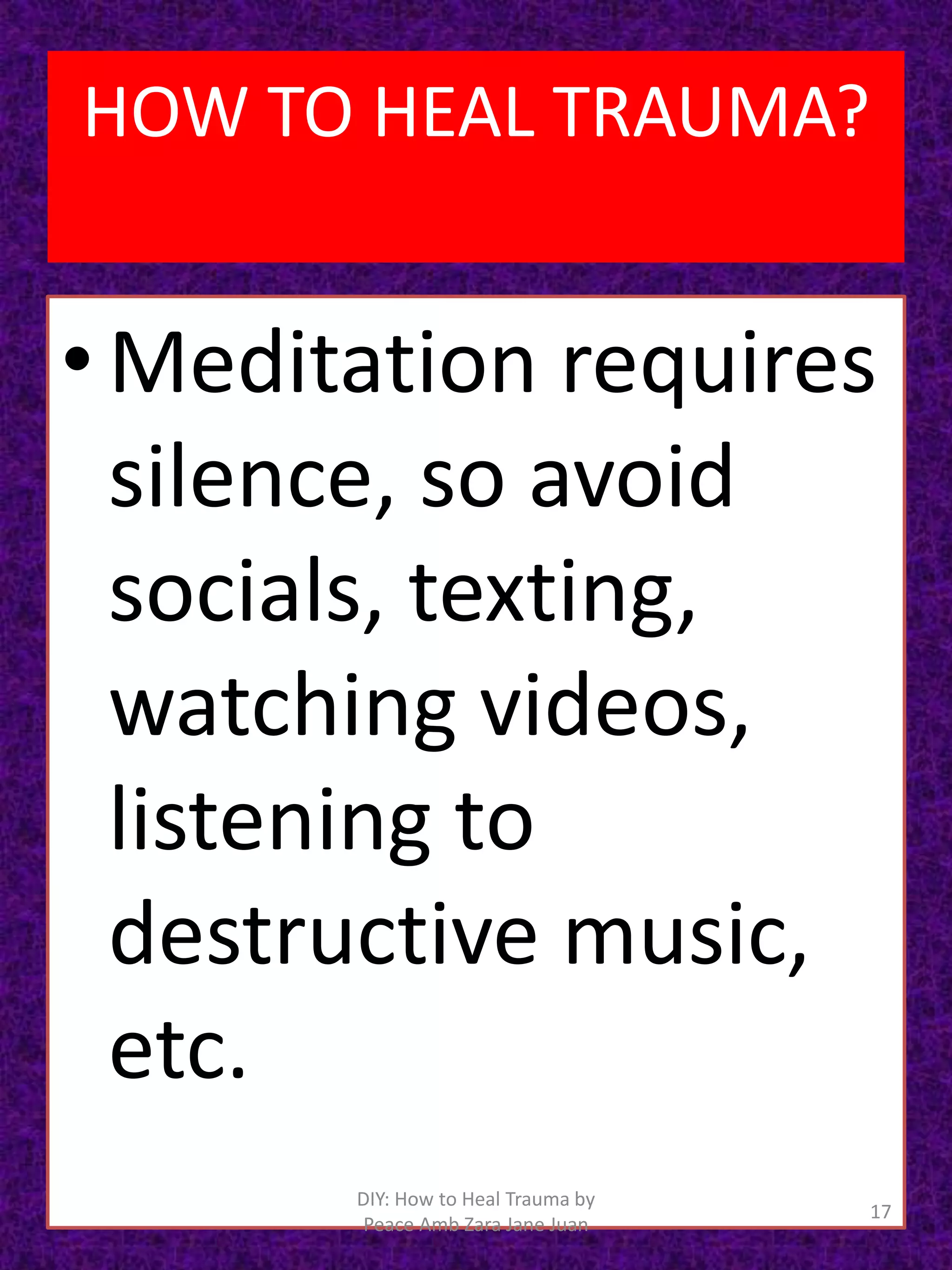 • Meditation requires
silence, so avoid
socials, texting,
watching videos,
listening to
destructive music,
etc.
17
DIY: How to Heal Trauma by
Peace Amb Zara Jane Juan
HOW TO HEAL TRAUMA?
 