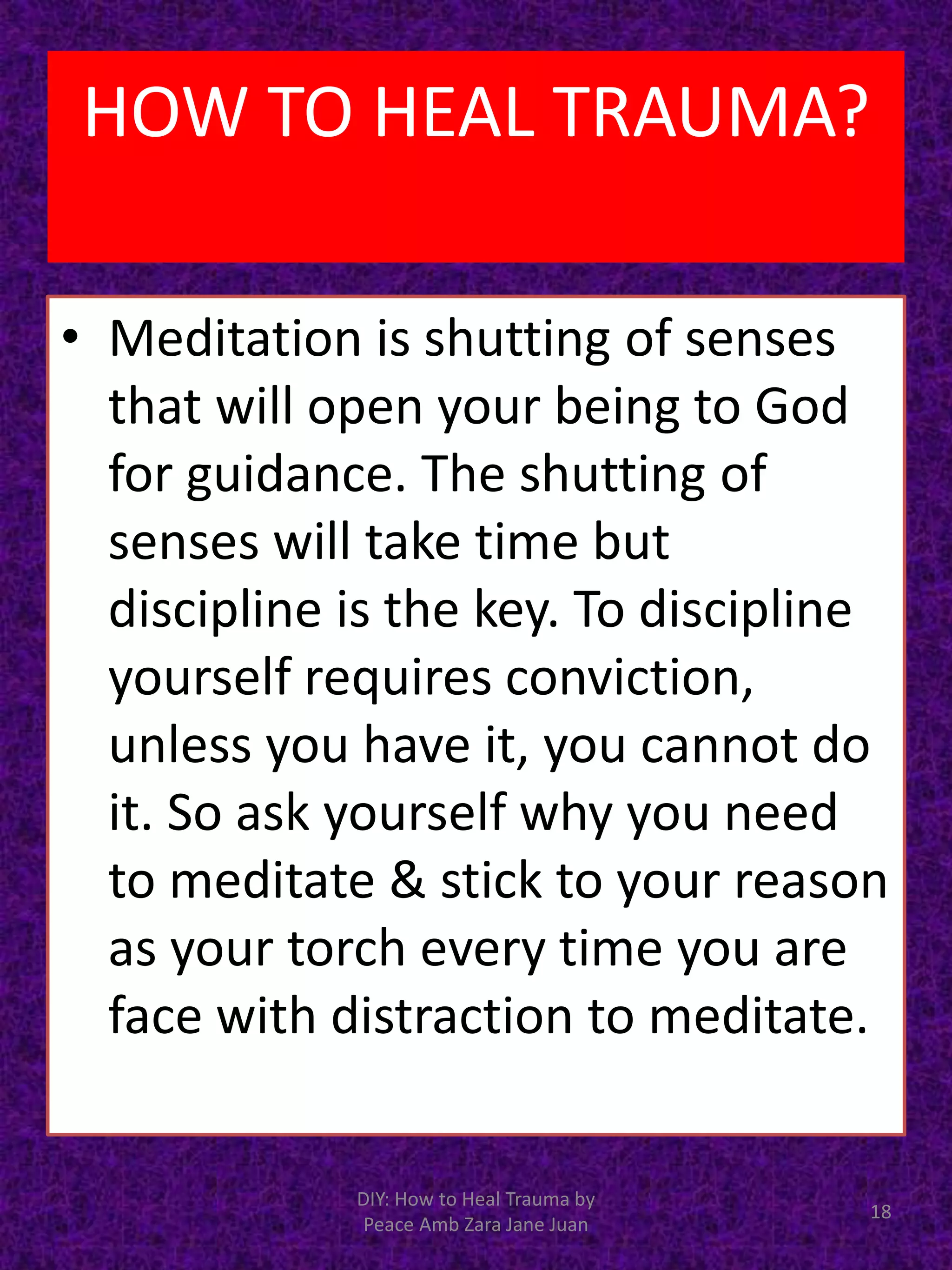 • Meditation is shutting of senses
that will open your being to God
for guidance. The shutting of
senses will take time but
discipline is the key. To discipline
yourself requires conviction,
unless you have it, you cannot do
it. So ask yourself why you need
to meditate & stick to your reason
as your torch every time you are
face with distraction to meditate.
DIY: How to Heal Trauma by
Peace Amb Zara Jane Juan
18
HOW TO HEAL TRAUMA?
 