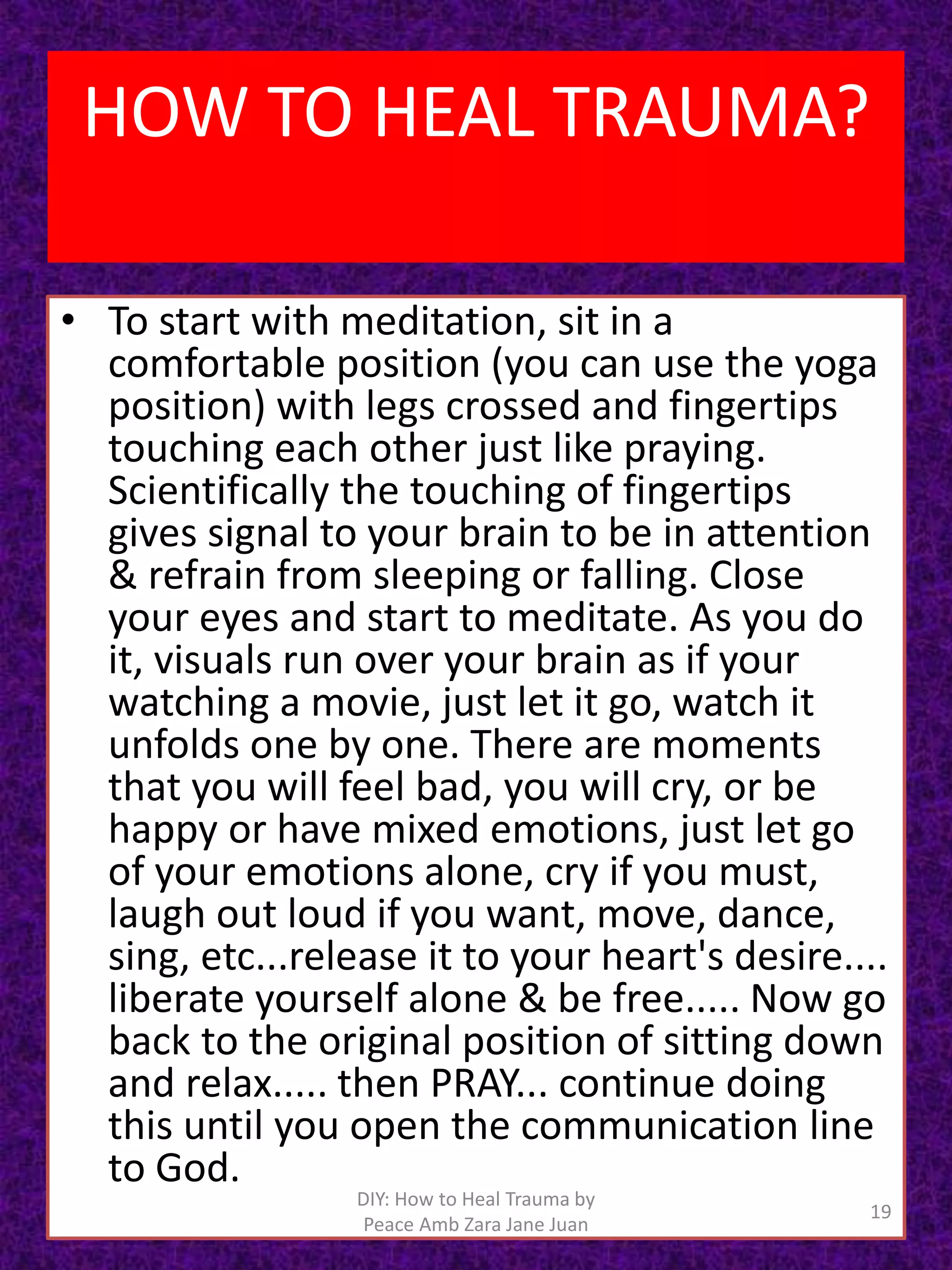 • To start with meditation, sit in a
comfortable position (you can use the yoga
position) with legs crossed and fingertips
touching each other just like praying.
Scientifically the touching of fingertips
gives signal to your brain to be in attention
& refrain from sleeping or falling. Close
your eyes and start to meditate. As you do
it, visuals run over your brain as if your
watching a movie, just let it go, watch it
unfolds one by one. There are moments
that you will feel bad, you will cry, or be
happy or have mixed emotions, just let go
of your emotions alone, cry if you must,
laugh out loud if you want, move, dance,
sing, etc...release it to your heart's desire....
liberate yourself alone & be free..... Now go
back to the original position of sitting down
and relax..... then PRAY... continue doing
this until you open the communication line
to God.
19
DIY: How to Heal Trauma by
Peace Amb Zara Jane Juan
HOW TO HEAL TRAUMA?
 
