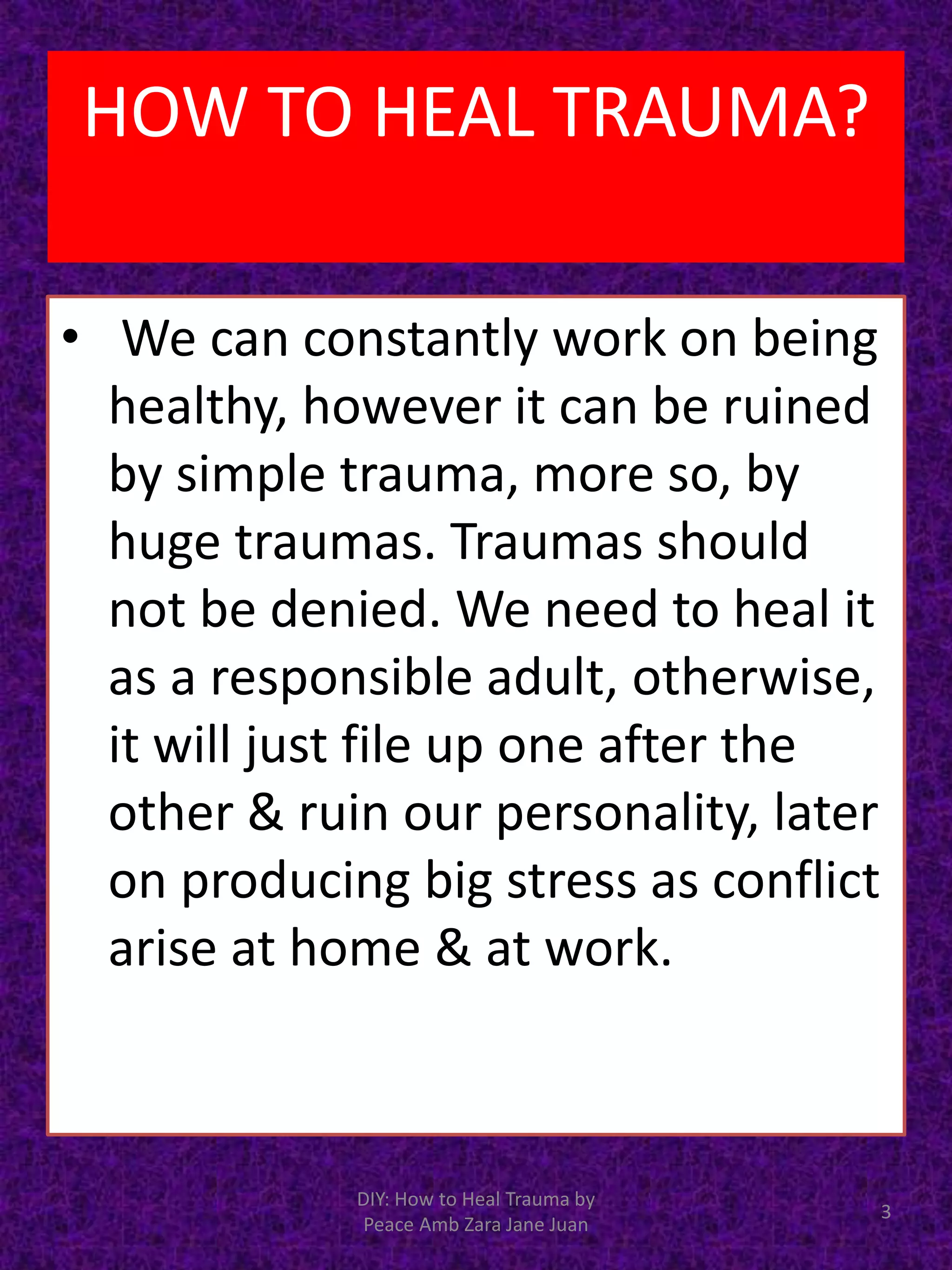 • We can constantly work on being
healthy, however it can be ruined
by simple trauma, more so, by
huge traumas. Traumas should
not be denied. We need to heal it
as a responsible adult, otherwise,
it will just file up one after the
other & ruin our personality, later
on producing big stress as conflict
arise at home & at work.
3
DIY: How to Heal Trauma by
Peace Amb Zara Jane Juan
HOW TO HEAL TRAUMA?
 