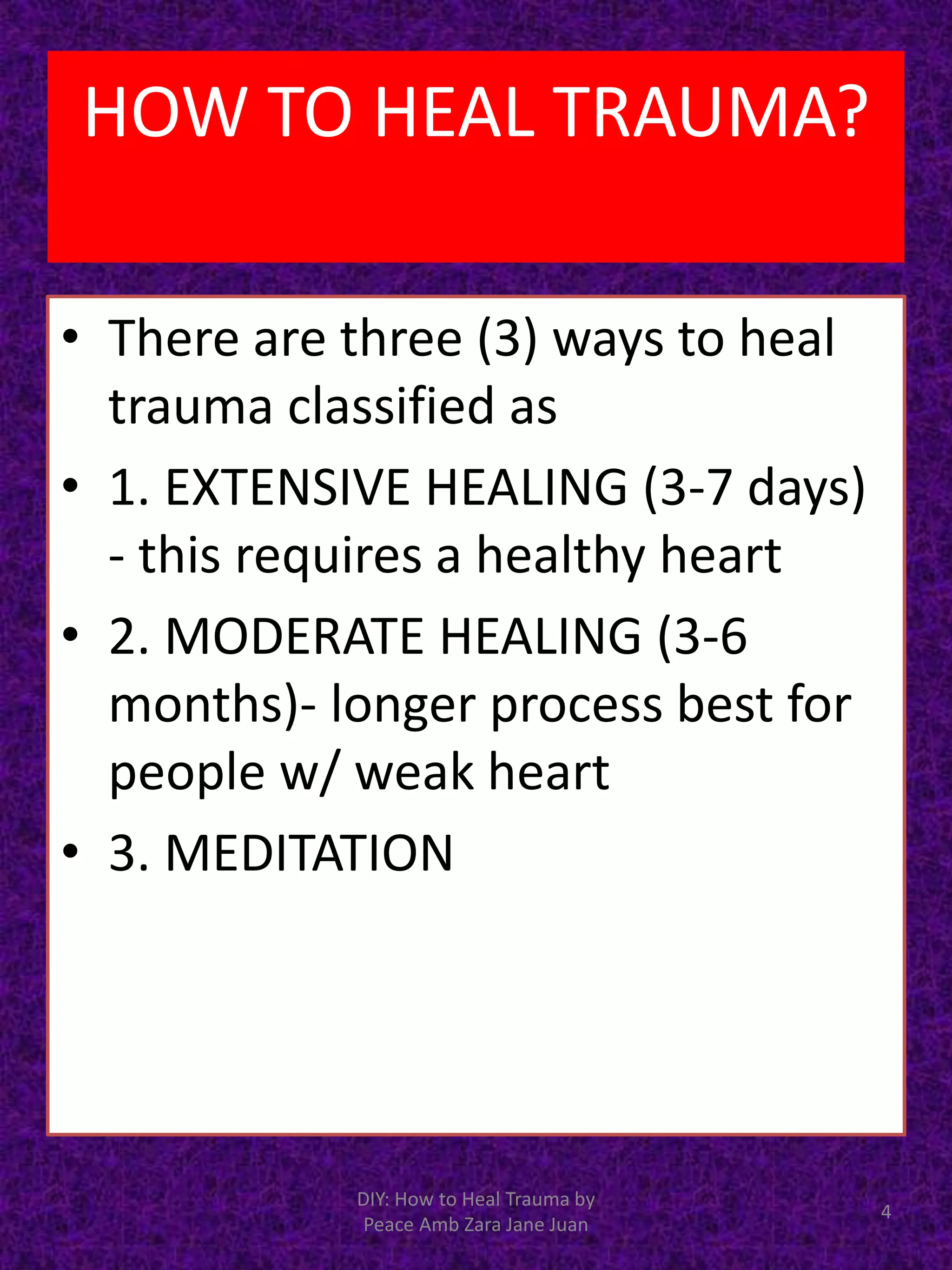 • There are three (3) ways to heal
trauma classified as
• 1. EXTENSIVE HEALING (3-7 days)
- this requires a healthy heart
• 2. MODERATE HEALING (3-6
months)- longer process best for
people w/ weak heart
• 3. MEDITATION
4
DIY: How to Heal Trauma by
Peace Amb Zara Jane Juan
HOW TO HEAL TRAUMA?
 