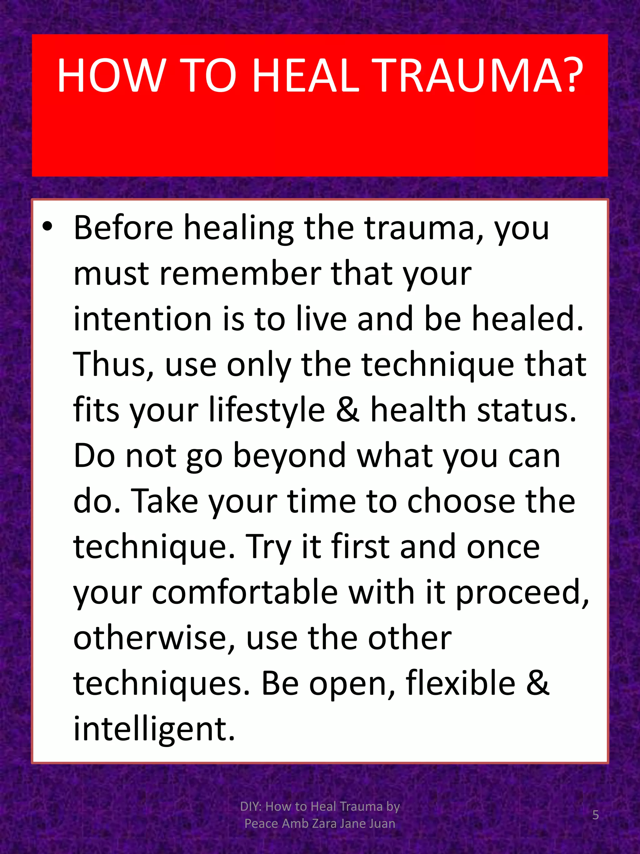 • Before healing the trauma, you
must remember that your
intention is to live and be healed.
Thus, use only the technique that
fits your lifestyle & health status.
Do not go beyond what you can
do. Take your time to choose the
technique. Try it first and once
your comfortable with it proceed,
otherwise, use the other
techniques. Be open, flexible &
intelligent.
5
DIY: How to Heal Trauma by
Peace Amb Zara Jane Juan
HOW TO HEAL TRAUMA?
 