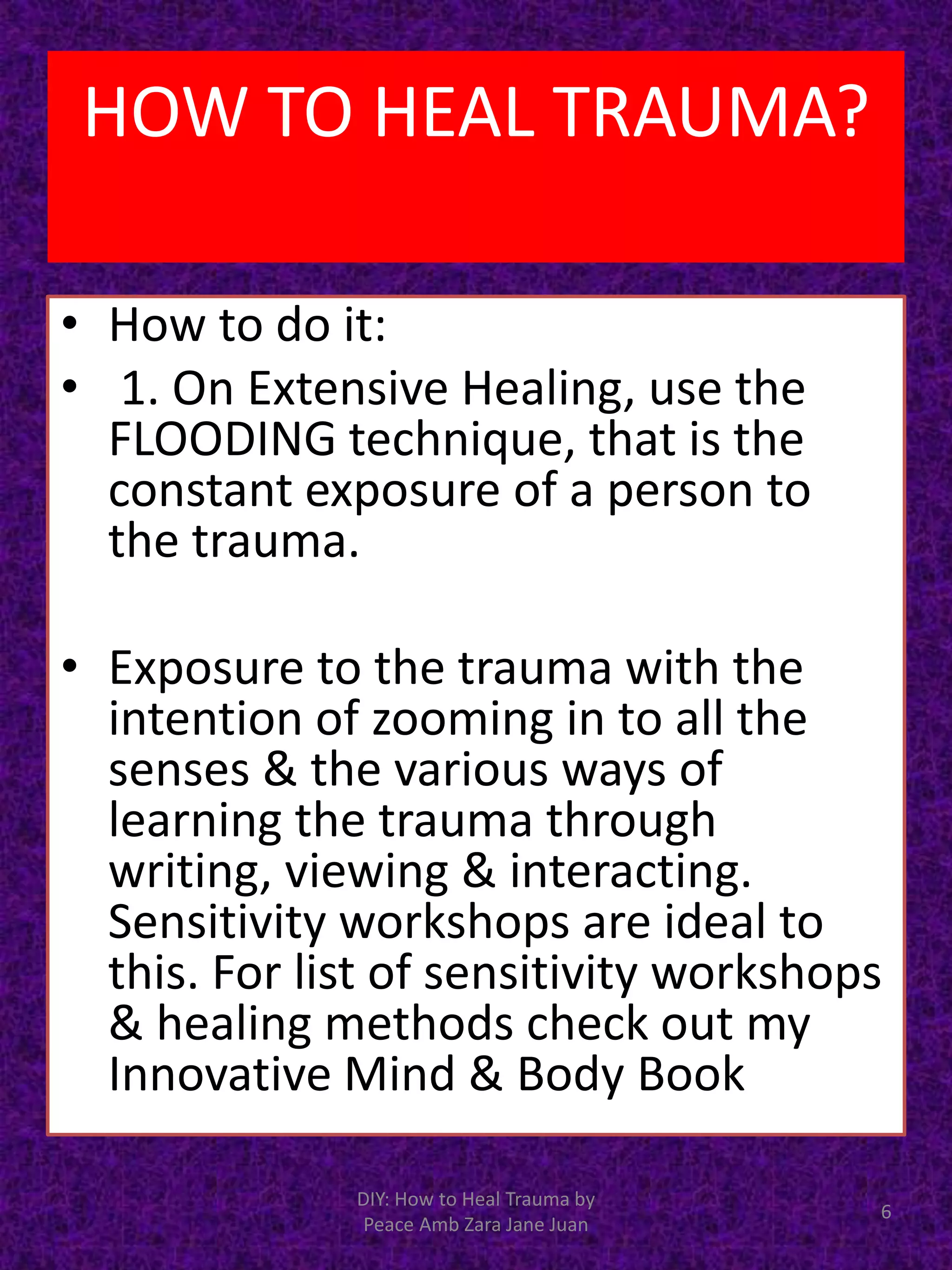 • How to do it:
• 1. On Extensive Healing, use the
FLOODING technique, that is the
constant exposure of a person to
the trauma.
• Exposure to the trauma with the
intention of zooming in to all the
senses & the various ways of
learning the trauma through
writing, viewing & interacting.
Sensitivity workshops are ideal to
this. For list of sensitivity workshops
& healing methods check out my
Innovative Mind & Body Book
6
DIY: How to Heal Trauma by
Peace Amb Zara Jane Juan
HOW TO HEAL TRAUMA?
 