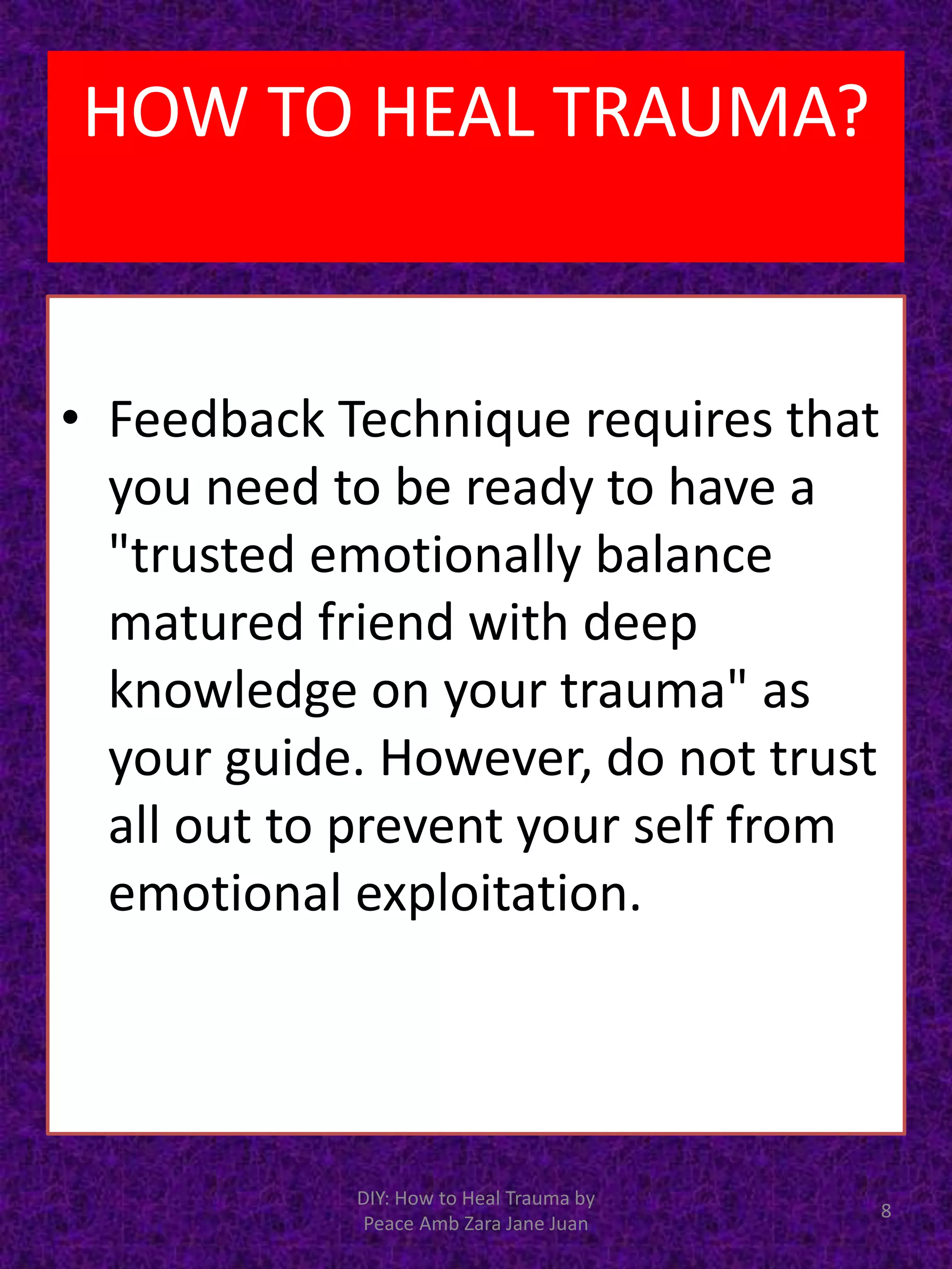 • Feedback Technique requires that
you need to be ready to have a
"trusted emotionally balance
matured friend with deep
knowledge on your trauma" as
your guide. However, do not trust
all out to prevent your self from
emotional exploitation.
8
DIY: How to Heal Trauma by
Peace Amb Zara Jane Juan
HOW TO HEAL TRAUMA?
 