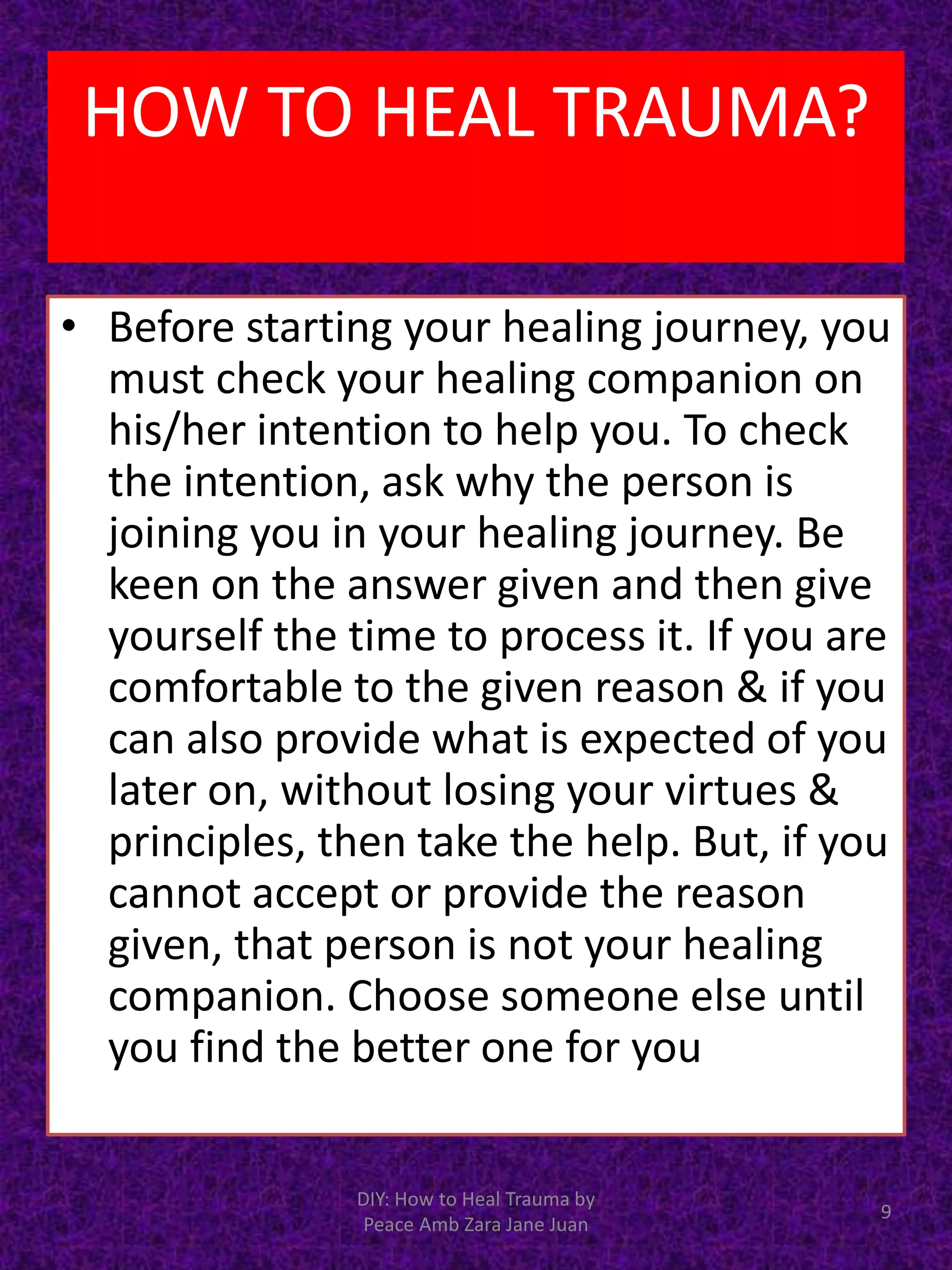 • Before starting your healing journey, you
must check your healing companion on
his/her intention to help you. To check
the intention, ask why the person is
joining you in your healing journey. Be
keen on the answer given and then give
yourself the time to process it. If you are
comfortable to the given reason & if you
can also provide what is expected of you
later on, without losing your virtues &
principles, then take the help. But, if you
cannot accept or provide the reason
given, that person is not your healing
companion. Choose someone else until
you find the better one for you
9
DIY: How to Heal Trauma by
Peace Amb Zara Jane Juan
HOW TO HEAL TRAUMA?
 