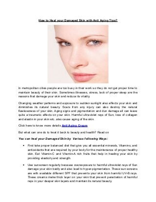 How to Heal your Damaged Skin with Anti Aging Tips?




In metropolitan cities people are too busy in their work so they do not get proper time to
maintain beauty of their skin. Sometimes illnesses, stress, lack of proper sleep are the
reasons that damage your skin and reduce its vitality.

Changing weather patterns and exposure to sudden sunlight also affects your skin and
diminishes its natural beauty. Scars from any injury can also destroy the natural
flawlessness of your skin. Aging signs and pigmentation and dun damage all can leave
quite a traumatic effects on your skin. Harmful ultraviolet rays of Sun, loss of collagen
and elastin in your skin etc. also cause aging of the skin.

Click here to know more details Anti Aging Cream

But what can one do to treat it back to beauty and health? Read on

You can heal your Damaged Skin by Various following Ways:

   •   First take proper balanced diet that give you all essential minerals, Vitamins, and
       antioxidants that are required by your body for the maintenance of proper healthy
       skin. Eat Vitamin-C and Vitamin-A rich fruits that help in healing your skin by
       providing elasticity and strength.

   •   Use sunscreen regularly because overexposure to harmful ultraviolet rays of Sun
       damage your skin badly and also lead to hyper-pigmentation. These sun screens
       are with available different SPF that prevents your skin from harmful UV-B rays.
       These creams make thick layer on your skin that prevent penetration of harmful
       rays in your deeper skin layers and maintain its natural beauty.
 