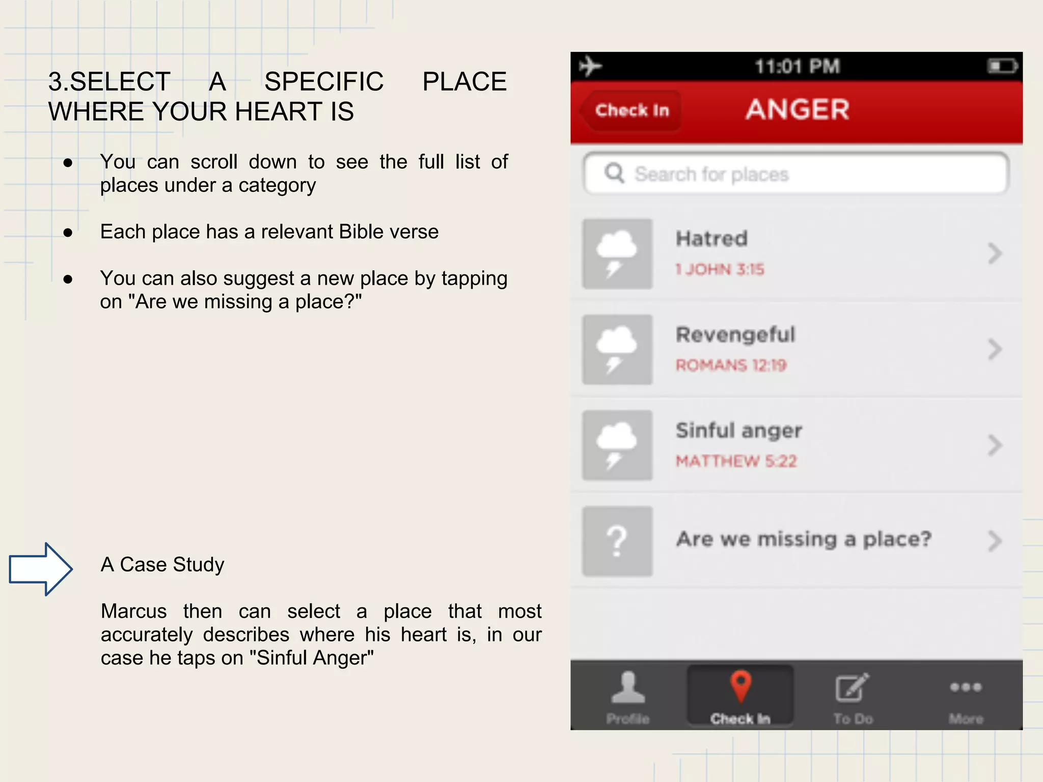 3.SELECT A SPECIFIC PLACE
WHERE YOUR HEART IS
● You can scroll down to see the full list of
places under a category
● Each place has a relevant Bible verse
● You can also suggest a new place by tapping
on "Are we missing a place?"
A Case Study
Marcus then can select a place that most
accurately describes where his heart is, in our
case he taps on "Sinful Anger"
 
