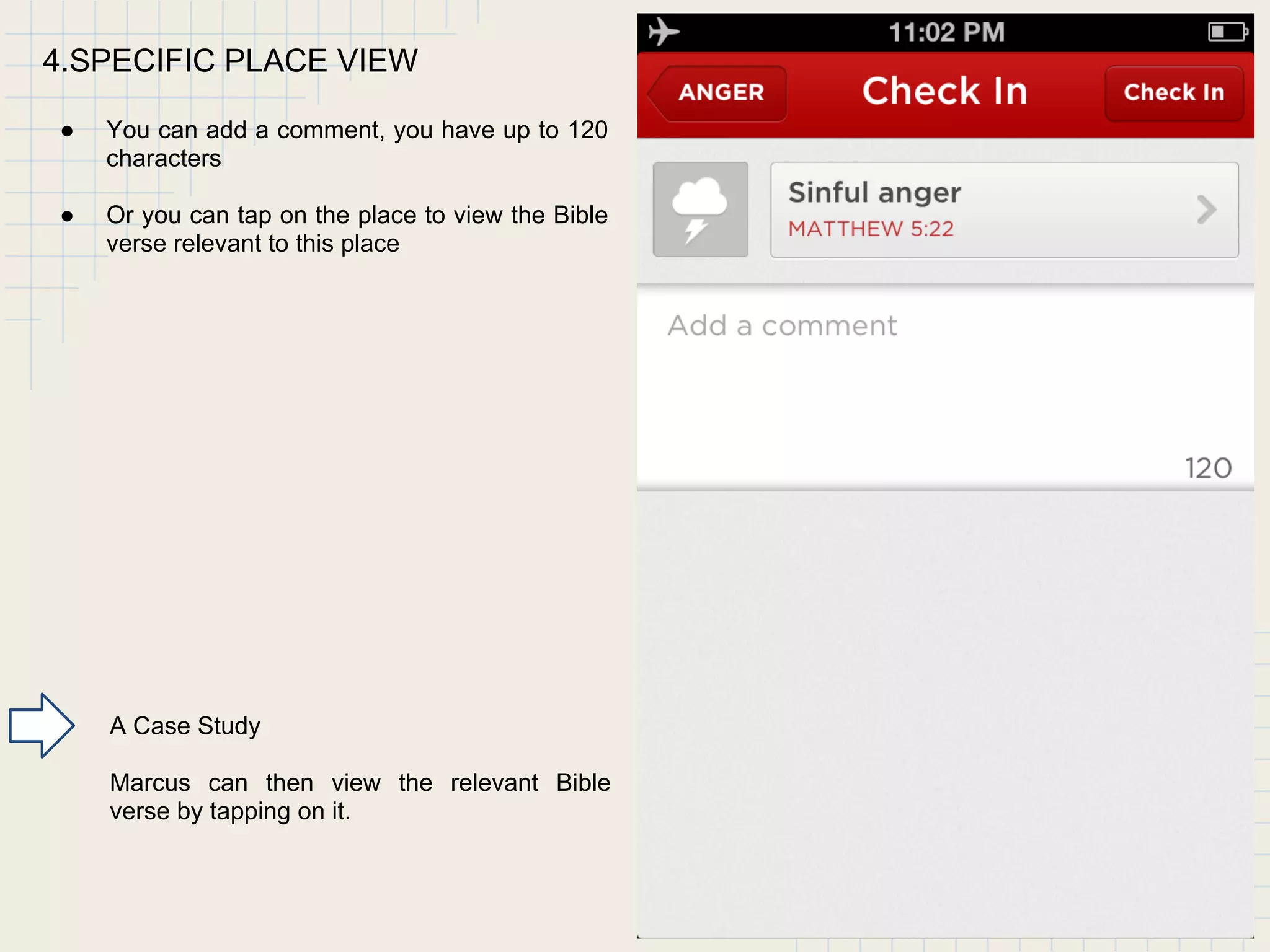 4.SPECIFIC PLACE VIEW
● You can add a comment, you have up to 120
characters
● Or you can tap on the place to view the Bible
verse relevant to this place
A Case Study
Marcus can then view the relevant Bible
verse by tapping on it.
 