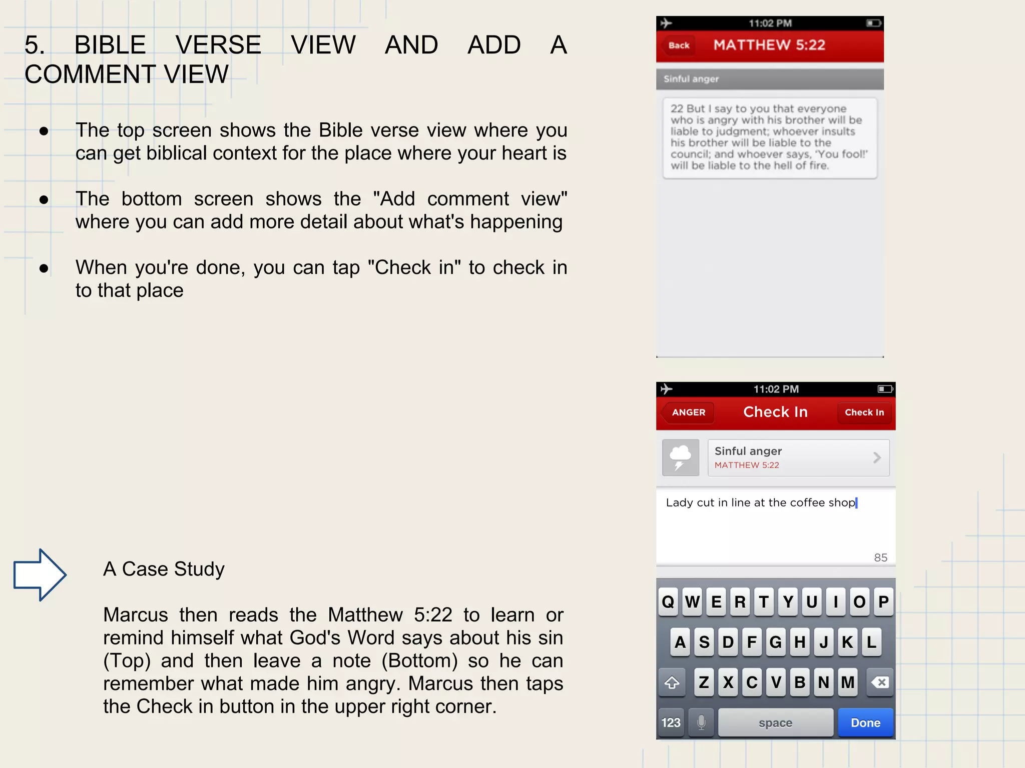 5. BIBLE VERSE VIEW AND ADD A
COMMENT VIEW
● The top screen shows the Bible verse view where you
can get biblical context for the place where your heart is
● The bottom screen shows the "Add comment view"
where you can add more detail about what's happening
● When you're done, you can tap "Check in" to check in
to that place
A Case Study
Marcus then reads the Matthew 5:22 to learn or
remind himself what God's Word says about his sin
(Top) and then leave a note (Bottom) so he can
remember what made him angry. Marcus then taps
the Check in button in the upper right corner.
 