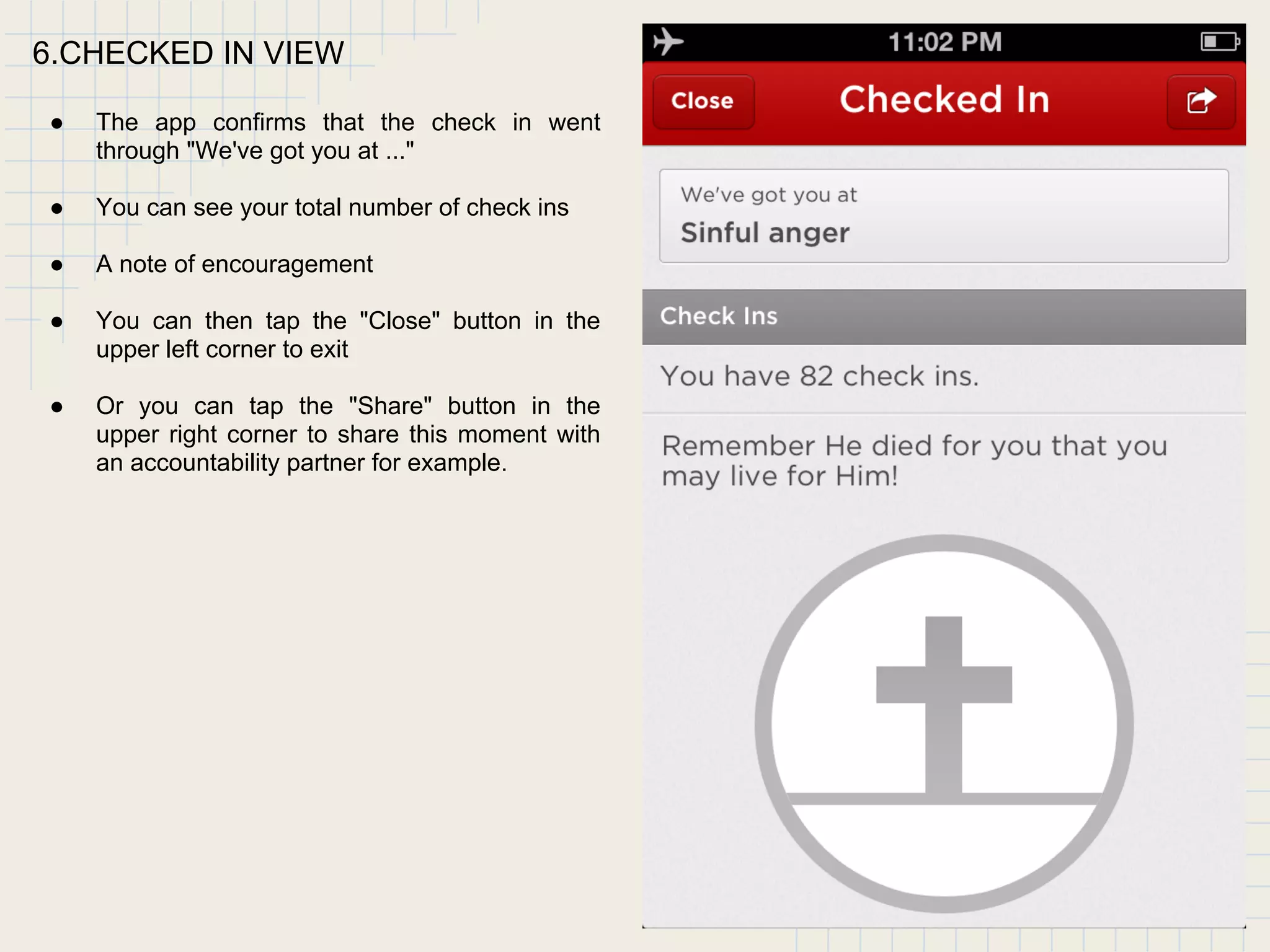 6.CHECKED IN VIEW
● The app confirms that the check in went
through "We've got you at ..."
● You can see your total number of check ins
● A note of encouragement
● You can then tap the "Close" button in the
upper left corner to exit
● Or you can tap the "Share" button in the
upper right corner to share this moment with
an accountability partner for example.
 