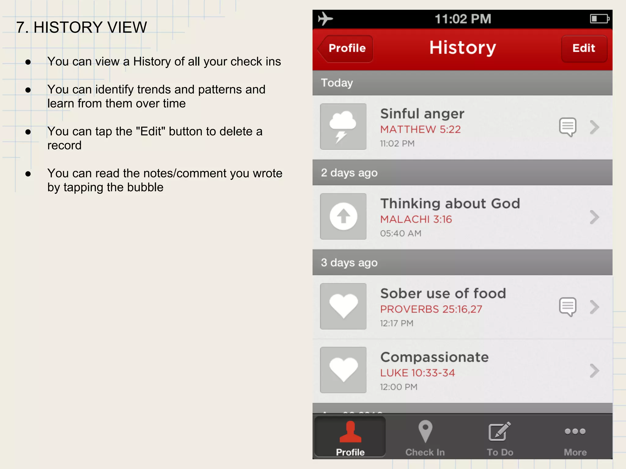 7. HISTORY VIEW
● You can view a History of all your check ins
● You can identify trends and patterns and
learn from them over time
● You can tap the "Edit" button to delete a
record
● You can read the notes/comment you wrote
by tapping the bubble
 