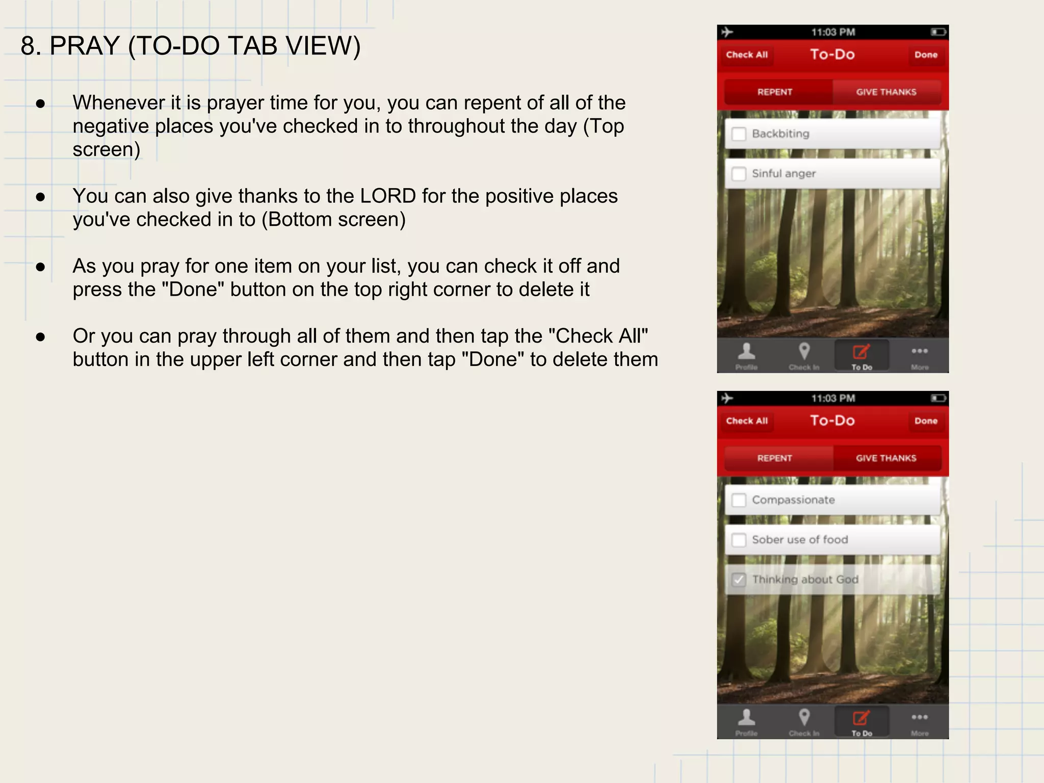 8. PRAY (TO-DO TAB VIEW)
● Whenever it is prayer time for you, you can repent of all of the
negative places you've checked in to throughout the day (Top
screen)
● You can also give thanks to the LORD for the positive places
you've checked in to (Bottom screen)
● As you pray for one item on your list, you can check it off and
press the "Done" button on the top right corner to delete it
● Or you can pray through all of them and then tap the "Check All"
button in the upper left corner and then tap "Done" to delete them
 
