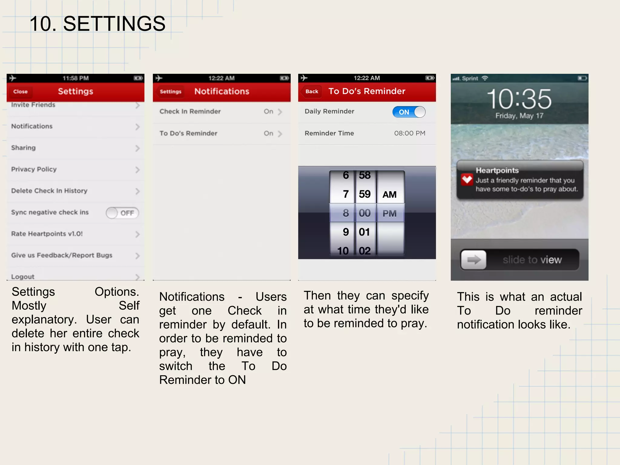 10. SETTINGS
Settings Options.
Mostly Self
explanatory. User can
delete her entire check
in history with one tap.
Notifications - Users
get one Check in
reminder by default. In
order to be reminded to
pray, they have to
switch the To Do
Reminder to ON
Then they can specify
at what time they'd like
to be reminded to pray.
This is what an actual
To Do reminder
notification looks like.
 