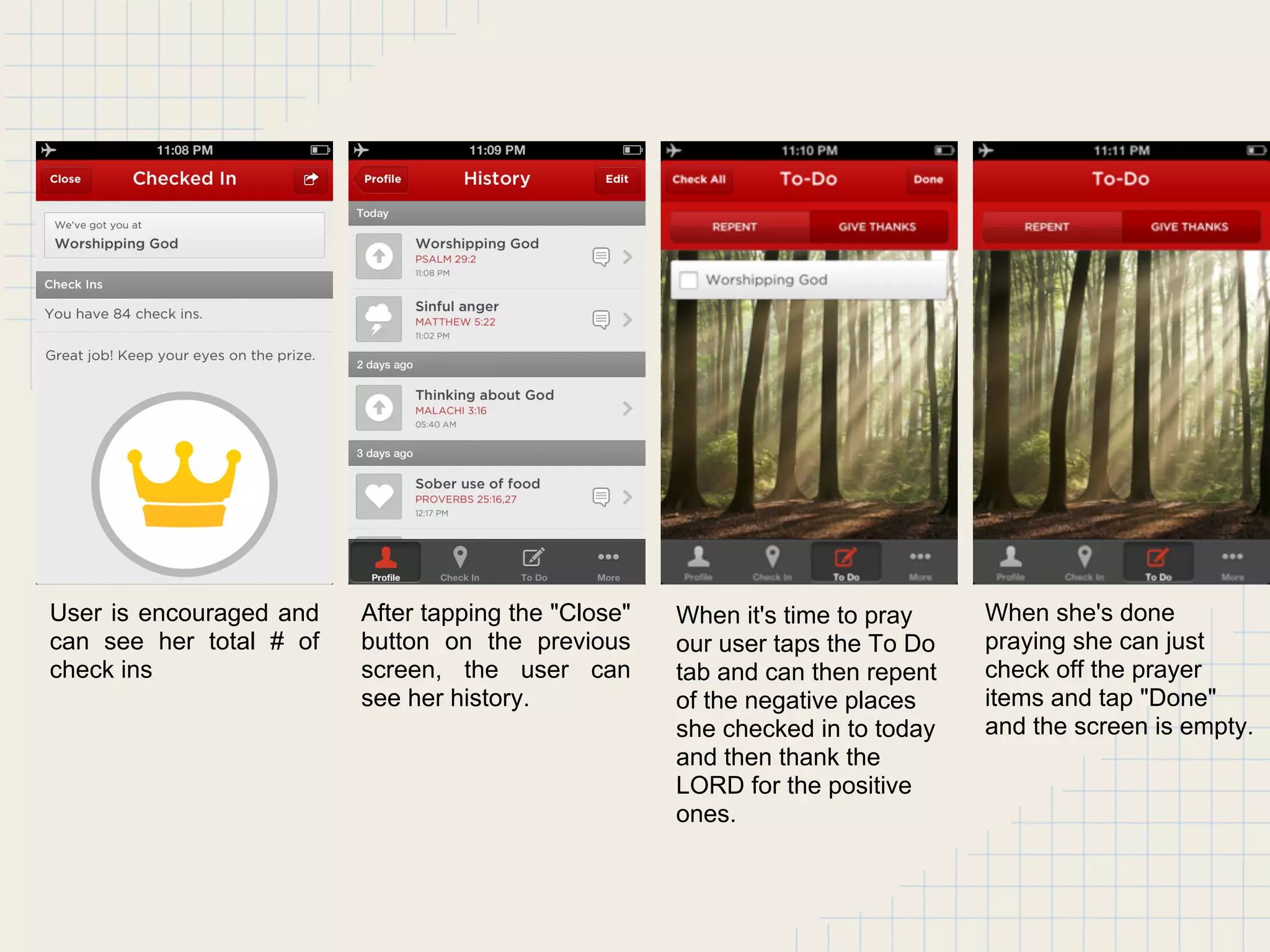 User is encouraged and
can see her total # of
check ins
After tapping the "Close"
button on the previous
screen, the user can
see her history.
When it's time to pray
our user taps the To Do
tab and can then repent
of the negative places
she checked in to today
and then thank the
LORD for the positive
ones.
When she's done
praying she can just
check off the prayer
items and tap "Done"
and the screen is empty.
 