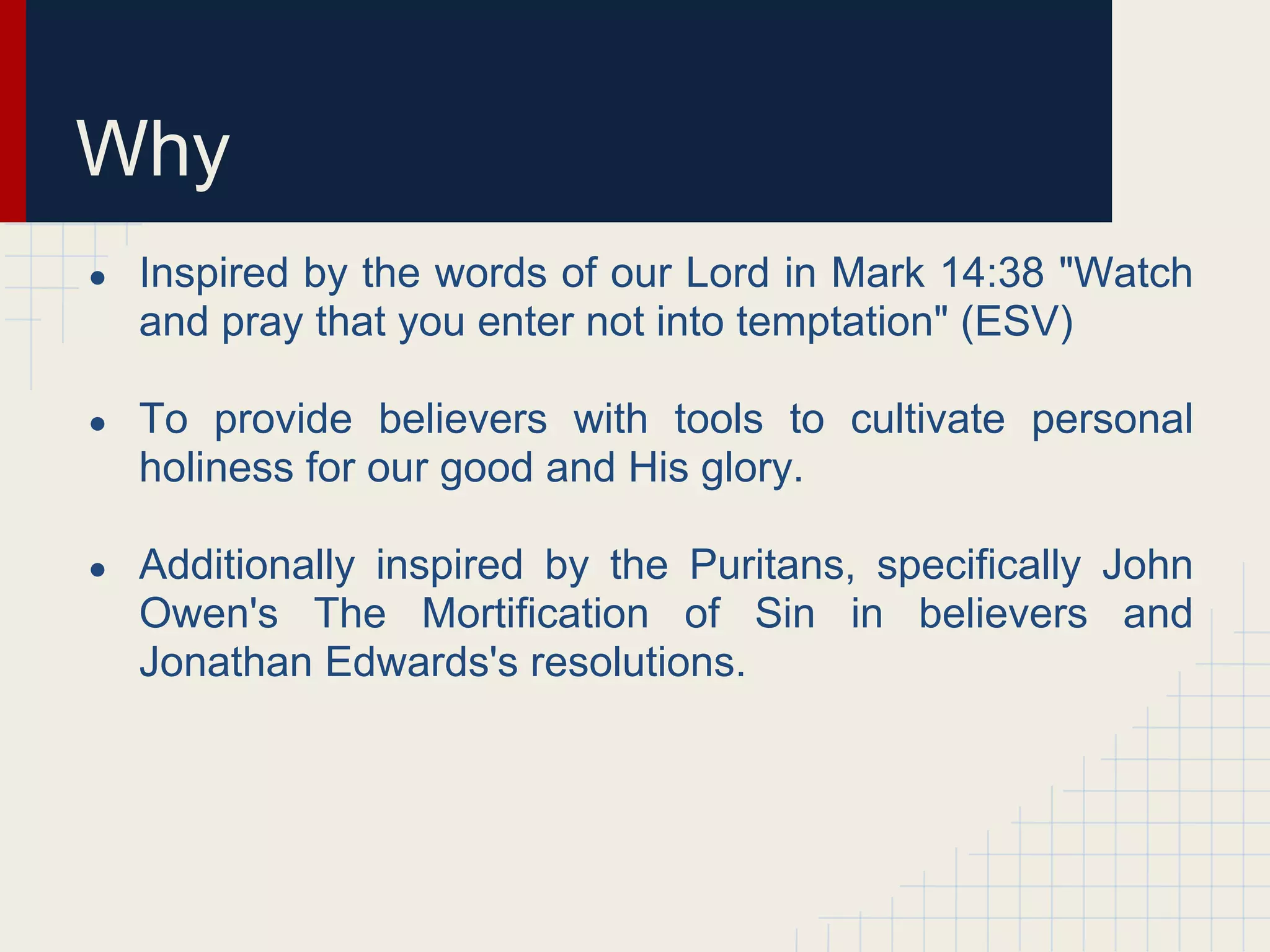 Why
● Inspired by the words of our Lord in Mark 14:38 "Watch
and pray that you enter not into temptation" (ESV)
● To provide believers with tools to cultivate personal
holiness for our good and His glory.
● Additionally inspired by the Puritans, specifically John
Owen's The Mortification of Sin in believers and
Jonathan Edwards's resolutions.
 