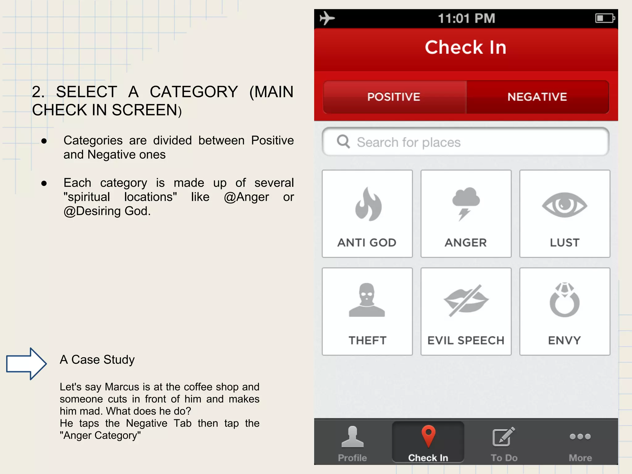 2. SELECT A CATEGORY (MAIN
CHECK IN SCREEN)
● Categories are divided between Positive
and Negative ones
● Each category is made up of several
"spiritual locations" like @Anger or
@Desiring God.
A Case Study
Let's say Marcus is at the coffee shop and
someone cuts in front of him and makes
him mad. What does he do?
He taps the Negative Tab then tap the
"Anger Category"
 