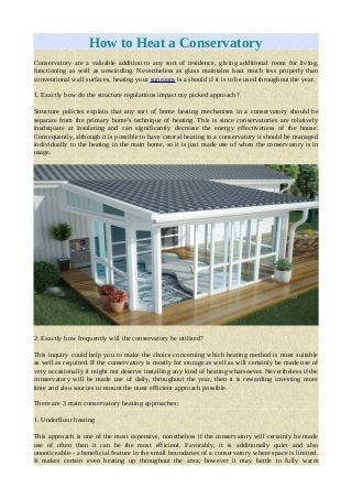 How to Heat a Conservatory
Conservatory are a valuable addition to any sort of residence, giving additional room for living,
functioning as well as unwinding. Nevertheless as glass maintains heat much less properly than
conventional wall surfaces, heating your sunroom is a should if it is to be used throughout the year.
1. Exactly how do the structure regulations impact my picked approach?
Structure policies explain that any sort of home heating mechanism in a conservatory should be
separate from the primary home's technique of heating. This is since conservatories are relatively
inadequate at insulating and can significantly decrease the energy effectiveness of the house.
Consequently, although it is possible to have central heating in a conservatory it should be managed
individually to the heating in the main home, so it is just made use of when the conservatory is in
usage.
2. Exactly how frequently will the conservatory be utilized?
This inquiry could help you to make the choice concerning which heating method is most suitable
as well as required. If the conservatory is mostly for storage as well as will certainly be made use of
very occasionally it might not deserve installing any kind of heating whatsoever. Nevertheless if the
conservatory will be made use of daily, throughout the year, then it is rewarding investing more
time and also sources to mount the most efficient approach possible.
There are 3 main conservatory heating approaches:
1. Underfloor heating
This approach is one of the most expensive, nonetheless if the conservatory will certainly be made
use of often then it can be the most efficient. Favorably, it is additionally quiet and also
unnoticeable-- a beneficial feature in the small boundaries of a conservatory where space is limited.
It makes certain even heating up throughout the area; however it may battle to fully warm
 