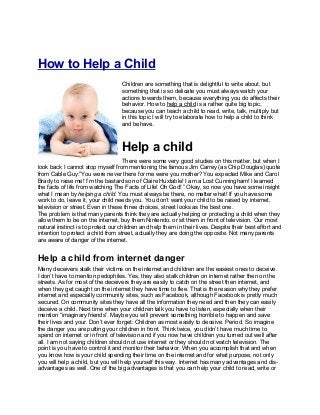 How to Help a Child
                                   Children are something that is delightful to write about, but
                                   something that is so delicate you must always watch your
                                   actions towards them, because everything you do affects their
                                   behavior. How to help a child is a rather quite big topic,
                                   because you can teach a child to read, write, talk, multiply but
                                   in this topic I will try to elaborate how to help a child to think
                                   and behave.



                                   Help a child
                                    There were some very good studies on this matter, but when I
look back I cannot stop myself from mentioning the famous Jim Carrey (as Chip Douglas) quote
from Cable Guy:”You were never there for me were you mother? You expected Mike and Carol
Brady to raise me! I’m the bastard son of Claire Huxtable! I am a Lost Cunningham! I learned
the facts of life from watching The Facts of Life! Oh God! ” Okay, so now you have some insight
what I mean by helping a child. You must always be there, no matter what! If you have some
work to do, leave it, your child needs you. You don’t want your child to be raised by internet,
television or street. Even in these three choices, street looks as the best one.
The problem is that many parents think they are actually helping or protecting a child when they
allow them to be on the internet, buy them Nintendo, or sit them in front of television. Our most
natural instinct is to protect our children and help them in their lives. Despite their best effort and
intention to protect a child from street, actually they are doing the opposite. Not many parents
are aware of danger of the internet.


Help a child from internet danger
Many deceivers stalk their victims on the internet and children are the easiest ones to deceive.
I don’t have to mention pedophiles. Yes, they also stalk children on internet rather then on the
streets. As for most of the deceivers they are easily to catch on the street then internet, and
when they get caught on the internet they have time to flee. That is the reason why they prefer
internet and especially community sites, such as Facebook, although Facebook is pretty much
secured. On community sites they have all the information they need and then they can easily
deceive a child. Next time when your children talk you have to listen, especially when their
mention “imaginary friends”. Maybe you will prevent something horrible to happen and save
their lives and your. Don’t ever forget: Children as most easily to deceive. Period. So imagine
the danger you are putting your children in front. Think twice, you didn’t have much time to
spend on internet or in front of television and if you now have children you turned out well after
all. I am not saying children should not use internet or they should not watch television. The
point is you have to control it and monitor their behavior. When you accomplish that and when
you know how is your child spending their time on the internet and for what purpose, not only
you will help a child, but you will help yourself this way. Internet has many advantages and dis-
advantages as well. One of the big advantages is that you can help your child to read, write or
 