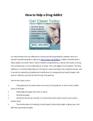 How to Help a Drug Addict




    For those families who are afflicted by a loved one with drug addiction problem, there are
    several misunderstandings in regards to how to help a drug addict to fight it and deal with it.
    Many people are certain that in order to defeat a drug addiction, a person will require a strong
    force of will power, to end a dependency on drugs. This is the biggest misconception. The drug
    addiction is a chemical dependency in the person’s brain and body on the substance abuse, and
    it cannot be treated by only behavioral modification. An unexpected and rapid change in the
    person’s attitude, may then be the first sign of drug abuse.

    One of many signs can be:

•          The appearance of needle marks on the arms of drug abuser, or even in the invisible
    areas of the body.
•          Physiological changes, like thirst or sweat.
•          Diminished pupils.
•          Alcohol on the person’s breath, or mouth wash smell is often used to cover up the
    alcohol smell.
•          The manifestation of irritability, slurred speech, abnormally bright or glassy eyes, and
    difficulty expressing thoughts.
 