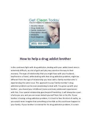 How to help a drug addict brother

In the continues fight with drug addiction, dealing with your addict loved ones is
extremely difficult, as a lot of guilt and pity may stand on the way to their
recovery. The type of relationship that you might have with your husband,
boyfriend or a friend, while dealing with their drug addiction problem, might be
different from the type of relationship you have with a family member who is
experiencing the same issue. The approach to your family member’s drug
addiction problem can be even perplexing to deal with. You grew up with your
brother , you shared your childhood ,home and many adolescent experiences
with him. Your special relationship goes beyond friendship, it will always be a part
of who you are, and you can never detach yourself from him or his life. If your
brother is having a drug addiction problem, it is hard to face this kind of reality, as
you would never imagine that something as horrible as this could ever happen to
your family. If your brother is in denial for his drug addiction problem, it is even
 