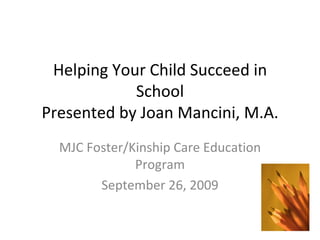 Helping Your Child Succeed in School Presented by Joan Mancini, M.A. MJC Foster/Kinship Care Education Program September 26, 2009 