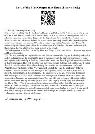 Lord of the Flies Comparative Essay (Film vs Book)
Lord of the Flies comparative essay
The novel, Lord of the Flies by William Golding was published in 1954. It s the story of a group
of boys stranded on an island with no adults. Since then, it has had two film adaptions. The first
adaption was produced in 1963, directed by the Englishman Peter Brook. This version was
filmed in black and white and follows the events of the book very closely. The second adaption
came twenty seven years later in 1990, which was directed by the American Harry Hook. The
second adaption did not quite follow the novel in terms of symbolism, the beast and the overall
theme while the first adaption was more faithful to the novel.
The 1963 version of the film Lord of the Flies was filmed in black and white. ... Show more content
on Helpwriting.net ...
This film was made by an English director, and its cast was entirely English. By having an English
cast, it truly represents the novel in the sense of nationality. All the characters in the novel were
well represented accurately in the film. Compared to American films, English films are more subtle
in their film making. They will not show you the whole picture, but they will hint towards it. In the
film, it is only hinted that Wilfred was hurt by Jack s tribe, but never shown or confirmed.
Peter Brook is the director of the 1963 version of Lord of the Flies. He used many different
cinematic features in his film. The montage at the beginning of the film was expertly used to
show the contrast between the innocence of the schoolboys, to the evil of war and destruction
with the images of rockets and explosions. The montage explains how the plane crashed, with
images of a plane entering huge, dark clouds. This was followed by images of lighting and the
sounds of thunder. During the montage, there is a choir singing a Greek song which is called
Lord have Mercy. This is an ominous hint that that something will go horribly wrong on the
island. To show the thoughts of his characters, Peter Brook used actions to convey thoughts.
When Ralph is talking at an assembly, the sound of wood being hacked at is heard. It is revealed
that Jack is hacking at his spear with a knife. This conveys the thoughts of Jack, it shows the
violence and savagery that he will be apart
... Get more on HelpWriting.net ...
 