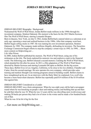 JORDAN BELFORT Biography
JORDAN BELFORT Biography / Background
Nicknamed the Wolf of Wall Street, Jordan Belfort made millions in the 1990s through his
investment company, Stratton Oakmont. His memoir is the basis for the 2013 Martin Scorsese
film The Wolf of Wall Street, starring Leonardo Dicapro.
Born in Queens, New York, on July 9, 1962, Jordan Belforthad a natural talent as a salesman at an
early age, operating a meat and seafood business in the 1980s. After that company went bust,
Belfort began selling stocks in 1987. He was running his own investment operation, Stratton
Oakmont, by 1989. The company made millions illegally, defrauding its investors. The Securities
Exchange Commission began efforts to stop the company s errant ways in 1992. In 1999, ... Show
more content on Helpwriting.net ...
Life After Prison
In 2008, Jodran Belfort published his memoir, The Wolf of Wall Street, using one of his
nicknames as the title. The book explored his meteoric rise and explosive crash in the financial
world. The following year, Belfort released a second memoir, Catching the Wolf of Wall Street,
which detailed his life after his arrest. In 2013, a film adaptation of The Wolf of Wall Street,
directed by Martin Scorsese and starring Leonardo DiCaprio as Belfort, hit the big screen.
These days, Belfort lives in Los Angeles, California, to be close to his two children, Chandler and
Carter, from his second marriage. He now operates his own company, which provides sales
training and markets Straight Line training programs aimed at building wealth. Belfort claims to
have straightened up his act. In an interview with the Daily Mail, he explained, I m a wolf who
became a more benevolent character. Belfort has reportedly paid $14 million of the $110 million
fine against him.
JORDAN BELFORT Considered as a Leader
JORDAN BELFORT was a born entrepreneur. When he was eight years old he had a newspaper
round where he was knocking on people s door and making money and building that up and then
he sold that when he was 10. When he was 12 years old he was shovelling snow in driveways and
making 20 bucks per person they had a lot of snow in the winter and he made a few hundred bucks
out of that.
When he was 16 he hit it big for the first
... Get more on HelpWriting.net ...
 