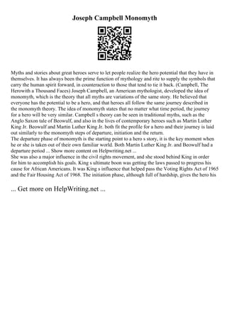 Joseph Campbell Monomyth
Myths and stories about great heroes serve to let people realize the hero potential that they have in
themselves. It has always been the prime function of mythology and rite to supply the symbols that
carry the human spirit forward, in counteraction to those that tend to tie it back. (Campbell, The
Herowith a Thousand Faces) Joseph Campbell, an American mythologist, developed the idea of
monomyth, which is the theory that all myths are variations of the same story. He believed that
everyone has the potential to be a hero, and that heroes all follow the same journey described in
the monomyth theory. The idea of monomyth states that no matter what time period, the journey
for a hero will be very similar. Campbell s theory can be seen in traditional myths, such as the
Anglo Saxon tale of Beowulf, and also in the lives of contemporary heroes such as Martin Luther
King Jr. Beowulf and Martin Luther King Jr. both fit the profile for a hero and their journey is laid
out similarly to the monomyth steps of departure, initiation and the return.
The departure phase of monomyth is the starting point to a hero s story, it is the key moment when
he or she is taken out of their own familiar world. Both Martin Luther King Jr. and Beowulf had a
departure period ... Show more content on Helpwriting.net ...
She was also a major influence in the civil rights movement, and she stood behind King in order
for him to accomplish his goals. King s ultimate boon was getting the laws passed to progress his
cause for African Americans. It was King s influence that helped pass the Voting Rights Act of 1965
and the Fair Housing Act of 1968. The initiation phase, although full of hardship, gives the hero his
... Get more on HelpWriting.net ...
 
