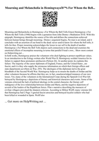 Mourning and Melancholia in HemingwayвЂ™s For Whom the Bell...
Mourning and Melancholia in Hemingway s For Whom the Bell Tolls Ernest Hemingway s For
Whom the Bell Tolls (1940) begins with a quotation from John Donne s Meditation XVII. With this
epigraph, Hemingway identifies the source of his title and defines the connections achieved
between human beings through mourning.: Donne s argument begins, No man is an island, and it
concludes with an assertion of our bond to the dead: never send to know for whom the bell tolls; it
tolls for thee. Proper mourning acknowledges the losses to our self in the death of another.
Hemingway s For Whom the Bell Tolls depicts such connections to the dead and examines the
emotional effects of incomplete mourning in terms that parallel Freud s own... Show more content
on Helpwriting.net ...
In both works, Hemingway praises the volunteers who died fighting to protect republican values.
In an introduction to the Eulogy written after World War II, Hemingway scolded America for its
failure to support these premature antifascists (Nelson 26). At another point, he explains this
failure: The majority of the career diplomats of England, France, and the United States , are
fascist, and it is they who supply the erroneous information on which their foreign offices and
state departments act (Hem on War, 293). The ideologies of the diplomats led to the great
bloodbath of the Second World War. Hemingway helps us to mourn the deaths of Jordan and the
other volunteers because he affirms that they are, in fact, unacknowledged instances of our own
losses. Yet, many of the volunteers in the International Corps during the Spanish Civil War felt
betrayed by Hemingway s depictions of literary and historical characters and events. Some of the
veterans criticized the lack of political ideology in the central character, the literary self
indulgence of the love relationship between Jordan and Maria, and the negative depictions of
several of the leaders of the Republican forces. Pilar s narrative describing the massacre of
civilian villagers provoked the sharpest criticism. According to Milton Wolff, many veterans felt
that Hemingway had 2 Page 3 ignored fascist atrocities and betrayed loyalist soldiers who had
been killed or wounded in Spain. Wolff also
... Get more on HelpWriting.net ...
 