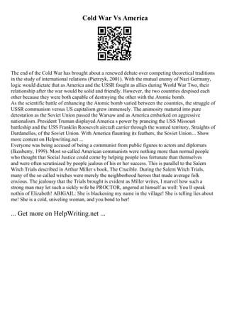 Cold War Vs America
The end of the Cold War has brought about a renewed debate over competing theoretical traditions
in the study of international relations (Pietrzyk, 2001). With the mutual enemy of Nazi Germany,
logic would dictate that as America and the USSR fought as allies during World War Two, their
relationship after the war would be solid and friendly. However, the two countries despised each
other because they were both capable of destroying the other with the Atomic bomb.
As the scientific battle of enhancing the Atomic bomb varied between the countries, the struggle of
USSR communism versus US capitalism grew immensely. The animosity matured into pure
detestation as the Soviet Union passed the Warsaw and as America embarked on aggressive
nationalism. President Truman displayed America s power by prancing the USS Missouri
battleship and the USS Franklin Roosevelt aircraft carrier through the wanted territory, Straights of
Dardanelles, of the Soviet Union. With America flaunting its feathers, the Soviet Union... Show
more content on Helpwriting.net ...
Everyone was being accused of being a communist from public figures to actors and diplomats
(Ikenberry, 1999). Most so called American communists were nothing more than normal people
who thought that Social Justice could come by helping people less fortunate than themselves
and were often scrutinized by people jealous of his or her success. This is parallel to the Salem
Witch Trials described in Arthur Miller s book, The Crucible. During the Salem Witch Trials,
many of the so called witches were merely the neighborhood heroes that made average folk
envious. The jealousy that the Trials brought is evident as Miller writes, I marvel how such a
strong man may let such a sickly wife be PROCTOR, angered at himself as well: You ll speak
nothin of Elizabeth! ABIGAIL: She is blackening my name in the village! She is telling lies about
me! She is a cold, sniveling woman, and you bend to her!
... Get more on HelpWriting.net ...
 
