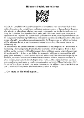 Hispanics Social Justice Issues
In 2004, the United States Census Bureau (2015) indicated there were approximately fifty four
million Hispanics in the United States, making up seventeen percent of the population. Hispanics
who migrates to other places, whether it s a country, state or city are faced with challenges; one
being discrimination. This paper introduces social justice issues such as unequal employment
opportunities that Hispanics are faced with daily in the United States, including recommendations
for changes and/ or enhancing the Hispanic employment opportunities and communities. The social
system affected by unequal employment opportunities for Hispanics and any ethical implication
will be addressed. Inclusive are the various theoretical perspective... Show more content on
Helpwriting.net ...
On a micro level, this can be detrimental to the individual as they are placed in a predicament of
maintaining a family in poverty. Eventually, this unfortunate lifestyle is passed down on their
children and the community. Often Hispanics are living within an anomic neighborhood; which
Kirst Ashman (2011) defines as one feeling like an outsider within the community filled with
gangs, guns, and drugs. Evidence present by Moser Mcilwaine (2005) shows that inequality and
exclusion, associated with unequal distribution of economic, political, and social resources in
urban contexts, intersect with poverty to precipitate violence. This implies that there are major
concerns about unequal access to employment, education, and health ( Moser Mcilwaine, 2005).
So yes it affects the mezzo level. Last, on the macro events that will take place as per Ballesteros
(2015) the economic disparities is the macro event problem of unequal
... Get more on HelpWriting.net ...
 