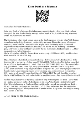 Essay Death of a Salesman
Death of a Salesman Linda Loman
In the play Death of a Salesman, Linda Loman serves as the family s destroyer. Linda realizes,
throughout the play, that her family is caught up in a bunch of lies. Linda is the only person that
can fix the problem and she doesn t.
The first instance where Linda Loman serves as the family destroyer is in Act when Willy Loman
comes home and tells her, I suddenly couldn t drive any more. The car kept going off onto the
shoulder, y know? (1402). Linda replies, Oh. Maybe it was the steering again. I don t think
Angelo knows the Studebaker (1402). Willy says, No, it s me, it s me. Suddenly I realize I m
going sixty miles an hour and I don t remember the last five minutes. I m I can t seem to ... Show
more content on Helpwriting.net ...
Maybe if Linda had told Willy that she knew he was trying to kill himself, Willy would not have
killed himself at the end of the play.
The next instance where Linda serves as the family s destroyer is in Act 1. Linda justifies Biff s
desultory life by saying, He s finding himself, Willy (1404). Willy replies, Not finding yourself at
the age of thirty four is a disgrace! (1404). Linda says, Shh! (1404). Willy says, The trouble is he s
lazy, goddammit! (1404). Linda says, Willy, please! (1404). Willy says, Biff is a lazy bum!
(1404). Linda knows that Willy is right about Biff being lazy. But Linda is trying to protect her son
from the truth. Linda is making excuses about him being lazy, just as she made excuses about
Willy trying to kill himself. Linda should have let Willy tell Biff the truth about him being lazy.
Maybe if Biff had heard the truth earlier in life, he wouldn t be thirty four years old finding himself.
Another way Linda serves as the family s destroyer is by pretending that she doesn t know Willy
isn t making any money on his job. Linda says to her sons, Why shouldn t he talk to himself?
Why? When he has to go to Charley and borrow fifty dollars a week and pretend to me that it s
his pay? How long can that go on? How long? (1425). Linda had known for a few months that
Willy had been going to Charley every week to borrow money. Willy would then bring the money
home and act as if it was
... Get more on HelpWriting.net ...
 