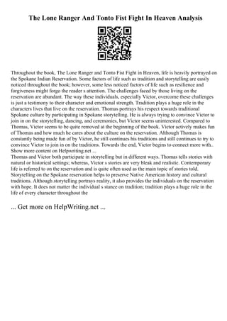 The Lone Ranger And Tonto Fist Fight In Heaven Analysis
Throughout the book, The Lone Ranger and Tonto Fist Fight in Heaven, life is heavily portrayed on
the Spokane Indian Reservation. Some factors of life such as tradition and storytelling are easily
noticed throughout the book; however, some less noticed factors of life such as resilience and
forgiveness might forgo the reader s attention. The challenges faced by those living on the
reservation are abundant. The way these individuals, especially Victor, overcome these challenges
is just a testimony to their character and emotional strength. Tradition plays a huge role in the
characters lives that live on the reservation. Thomas portrays his respect towards traditional
Spokane culture by participating in Spokane storytelling. He is always trying to convince Victor to
join in on the storytelling, dancing, and ceremonies, but Victor seems uninterested. Compared to
Thomas, Victor seems to be quite removed at the beginning of the book. Victor actively makes fun
of Thomas and how much he cares about the culture on the reservation. Although Thomas is
constantly being made fun of by Victor, he still continues his traditions and still continues to try to
convince Victor to join in on the traditions. Towards the end, Victor begins to connect more with
...
Show more content on Helpwriting.net ...
Thomas and Victor both participate in storytelling but in different ways. Thomas tells stories with
natural or historical settings; whereas, Victor s stories are very bleak and realistic. Contemporary
life is referred to on the reservation and is quite often used as the main topic of stories told.
Storytelling on the Spokane reservation helps to preserve Native American history and cultural
traditions. Although storytelling portrays reality, it also provides the individuals on the reservation
with hope. It does not matter the individual s stance on tradition; tradition plays a huge role in the
life of every character throughout the
... Get more on HelpWriting.net ...
 