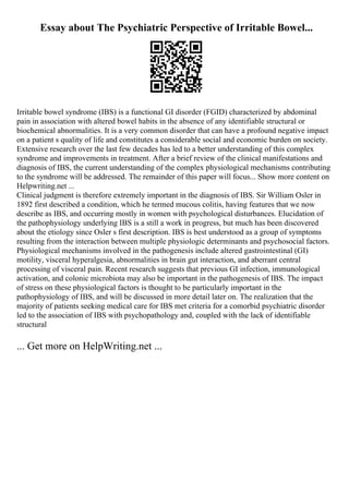 Essay about The Psychiatric Perspective of Irritable Bowel...
Irritable bowel syndrome (IBS) is a functional GI disorder (FGID) characterized by abdominal
pain in association with altered bowel habits in the absence of any identifiable structural or
biochemical abnormalities. It is a very common disorder that can have a profound negative impact
on a patient s quality of life and constitutes a considerable social and economic burden on society.
Extensive research over the last few decades has led to a better understanding of this complex
syndrome and improvements in treatment. After a brief review of the clinical manifestations and
diagnosis of IBS, the current understanding of the complex physiological mechanisms contributing
to the syndrome will be addressed. The remainder of this paper will focus... Show more content on
Helpwriting.net ...
Clinical judgment is therefore extremely important in the diagnosis of IBS. Sir William Osler in
1892 first described a condition, which he termed mucous colitis, having features that we now
describe as IBS, and occurring mostly in women with psychological disturbances. Elucidation of
the pathophysiology underlying IBS is a still a work in progress, but much has been discovered
about the etiology since Osler s first description. IBS is best understood as a group of symptoms
resulting from the interaction between multiple physiologic determinants and psychosocial factors.
Physiological mechanisms involved in the pathogenesis include altered gastrointestinal (GI)
motility, visceral hyperalgesia, abnormalities in brain gut interaction, and aberrant central
processing of visceral pain. Recent research suggests that previous GI infection, immunological
activation, and colonic microbiota may also be important in the pathogenesis of IBS. The impact
of stress on these physiological factors is thought to be particularly important in the
pathophysiology of IBS, and will be discussed in more detail later on. The realization that the
majority of patients seeking medical care for IBS met criteria for a comorbid psychiatric disorder
led to the association of IBS with psychopathology and, coupled with the lack of identifiable
structural
... Get more on HelpWriting.net ...
 
