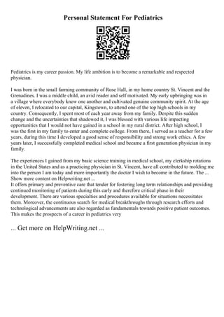 Personal Statement For Pediatrics
Pediatrics is my career passion. My life ambition is to become a remarkable and respected
physician.
I was born in the small farming community of Rose Hall, in my home country St. Vincent and the
Grenadines. I was a middle child, an avid reader and self motivated. My early upbringing was in
a village where everybody knew one another and cultivated genuine community spirit. At the age
of eleven, I relocated to our capital, Kingstown, to attend one of the top high schools in my
country. Consequently, I spent most of each year away from my family. Despite this sudden
change and the uncertainties that shadowed it, I was blessed with various life impacting
opportunities that I would not have gained in a school in my rural district. After high school, I
was the first in my family to enter and complete college. From there, I served as a teacher for a few
years, during this time I developed a good sense of responsibility and strong work ethics. A few
years later, I successfully completed medical school and became a first generation physician in my
family.
The experiences I gained from my basic science training in medical school, my clerkship rotations
in the United States and as a practicing physician in St. Vincent, have all contributed to molding me
into the person I am today and more importantly the doctor I wish to become in the future. The ...
Show more content on Helpwriting.net ...
It offers primary and preventive care that tender for fostering long term relationships and providing
continued monitoring of patients during this early and therefore critical phase in their
development. There are various specialties and procedures available for situations necessitates
them. Moreover, the continuous search for medical breakthroughs through research efforts and
technological advancements are also regarded as fundamentals towards positive patient outcomes.
This makes the prospects of a career in pediatrics very
... Get more on HelpWriting.net ...
 