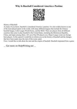 Why Is Baseball Considered America s Pastime
History of Baseball
As many of you know, baseball is considered America s pastime. It is also widely known as one
of the most played sports in the world, with many different leagues that include the Chinese
baseball league, Little League World Series, and the MLB. There are players from all different
countries that come to play baseball in the United States, including the Dominican Republic,
China, and Japan among others. 241 out of the 856 players on a Major League roster are foreign
born players. In this speech I would like to inform you on the history of baseball and the changes
that have been made since the start of this iconic sport.
First, I would like to talk about the start and the origins of baseball. Baseball originated from a game
... Get more on HelpWriting.net ...
 