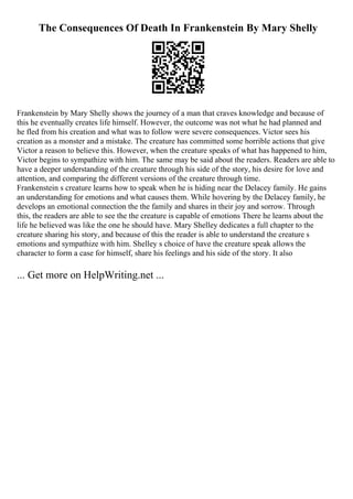 The Consequences Of Death In Frankenstein By Mary Shelly
Frankenstein by Mary Shelly shows the journey of a man that craves knowledge and because of
this he eventually creates life himself. However, the outcome was not what he had planned and
he fled from his creation and what was to follow were severe consequences. Victor sees his
creation as a monster and a mistake. The creature has committed some horrible actions that give
Victor a reason to believe this. However, when the creature speaks of what has happened to him,
Victor begins to sympathize with him. The same may be said about the readers. Readers are able to
have a deeper understanding of the creature through his side of the story, his desire for love and
attention, and comparing the different versions of the creature through time.
Frankenstein s creature learns how to speak when he is hiding near the Delacey family. He gains
an understanding for emotions and what causes them. While hovering by the Delacey family, he
develops an emotional connection the the family and shares in their joy and sorrow. Through
this, the readers are able to see the the creature is capable of emotions There he learns about the
life he believed was like the one he should have. Mary Shelley dedicates a full chapter to the
creature sharing his story, and because of this the reader is able to understand the creature s
emotions and sympathize with him. Shelley s choice of have the creature speak allows the
character to form a case for himself, share his feelings and his side of the story. It also
... Get more on HelpWriting.net ...
 