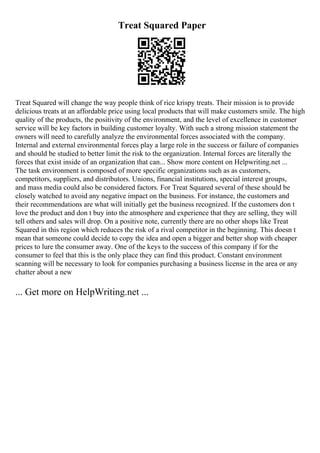Treat Squared Paper
Treat Squared will change the way people think of rice krispy treats. Their mission is to provide
delicious treats at an affordable price using local products that will make customers smile. The high
quality of the products, the positivity of the environment, and the level of excellence in customer
service will be key factors in building customer loyalty. With such a strong mission statement the
owners will need to carefully analyze the environmental forces associated with the company.
Internal and external environmental forces play a large role in the success or failure of companies
and should be studied to better limit the risk to the organization. Internal forces are literally the
forces that exist inside of an organization that can... Show more content on Helpwriting.net ...
The task environment is composed of more specific organizations such as as customers,
competitors, suppliers, and distributors. Unions, financial institutions, special interest groups,
and mass media could also be considered factors. For Treat Squared several of these should be
closely watched to avoid any negative impact on the business. For instance, the customers and
their recommendations are what will initially get the business recognized. If the customers don t
love the product and don t buy into the atmosphere and experience that they are selling, they will
tell others and sales will drop. On a positive note, currently there are no other shops like Treat
Squared in this region which reduces the risk of a rival competitor in the beginning. This doesn t
mean that someone could decide to copy the idea and open a bigger and better shop with cheaper
prices to lure the consumer away. One of the keys to the success of this company if for the
consumer to feel that this is the only place they can find this product. Constant environment
scanning will be necessary to look for companies purchasing a business license in the area or any
chatter about a new
... Get more on HelpWriting.net ...
 