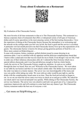Essay about Evaluation on a Restaurant
| |
My Evaluation of the Cheesecake Factory
My most favorite of all time restaurants to dine at is The Cheesecake Factory. This restaurant is a
famous corporate chain of restaurants that offers a widespread variety of all types of American
dishes and of course specializes in the most amazing variety of the best tasting cheesecakes. I love
the experience of dining at the Cheesecake factory because the atmosphere is so welcoming and
the artwork on the ceilings make you feel very lavish, the food is great and the service is excellent.
A particular visit last month proved to me that Cheesecake factory lives up to the expectations of its
guests. The cheesecake factory is known for always giving generous portions of food for a ver ...
Show more content on Helpwriting.net ...
It came with croutons, lettuce, tomatoes, grilled chicken tossed in ceasar dressing in an
enormous plate. I was so satisfied with my appetizer and the delicious complimentary bread that
I had to order a salad and even that was too much for me to finish. Even though I was too full, I had
to order one of their infamous cheesecakes after all. I ordered the Oreo Extreme which was a
special edition cheesecake and it was big and delicious enough to feed my whole family.
Lastly the service at The Cheesecake Factory caught my attention. As soon as we walked
through the door we heard, How are you? Welcome to the Cheesecake Factory . We were taken
to our table by our hostess and then we were asked a drink order. Our drinks were received and
the order was taken in a timely manner. The server was very knowledgeable of the menu and
was very polite while taking our order. We were told our order would be put right in, and the
drinks with the complimentary bread came in no time. Then the food arrived and we began to
eat. As we ate our meal the server came over twice to check on us and get us refills. We asked for
our check and it was received and paid very quickly. While dining at The Cheesecake Factory, the
service was fantastic. The server was very attentive and took very good care of us. I enjoyed my
experience impressively and will continue to come back here any chance I get. The Cheesecake
Factory restaurant makes the best out of everyone s visit.
... Get more on HelpWriting.net ...
 