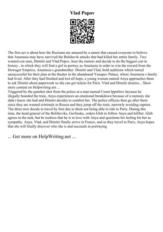 Vlad Popov
The first act is about how the Russians are amazed by a rumor that caused everyone to believe
that Anastasia may have survived the Bolshevik attacks that had killed her entire family. Two
wanted con men, Dimitri and Vlad Popov, hear the rumors and decide to do the biggest con in
history , in which they will find a girl to portray as Anastasia in order to win the reward from the
Dowager Empress, Anastasia s grandmother. Dimitri and Vlad, hold auditions which turned
unsuccessful for their plan at the theater in the abandoned Yusupov Palace, where Anastasia s family
had lived. After they had finished and lost all hope, a young woman named Anya approaches them
to ask Dimitri about paperwork so she can get tickets for Paris. Vlad and Dimitri dismiss... Show
more content on Helpwriting.net ...
Triggered by the gunshot shot from the police at a man named Count Ippolitov because he
illegally boarded the train, Anya experiences an emotional breakdown because of a memory she
didn t know she had and Dimitri decides to comfort her. The police officers then go after them
since they are wanted criminals in Russia and they jump off the train, narrowly avoiding capture.
The three now decide to travel by foot due to them not being able to ride to Paris. During this
time, the head general of the Bolsheviks, Gorlinsky, orders Gleb to follow Anya and killher. Gleb
agrees to the task, but he realizes that he is in love with Anya and questions his feeling for her as
sympathy. Anya, Vlad, and Dimitri finally arrive in France, and as they travel to Paris, Anya hopes
that she will finally discover who she is and succeeds in portraying
... Get more on HelpWriting.net ...
 