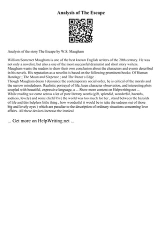 Analysis of The Escape
Analysis of the story The Escape by W.S. Maugham
William Somerset Maugham is one of the best known English writers of the 20th century. He was
not only a novelist, but also a one of the most successful dramatist and short story writers.
Maugham wants the readers to draw their own conclusion about the characters and events described
in his novels. His reputation as a novelist is based on the following prominent books: Of Human
Bondage ; The Moon and Sixpence ; and The Razor s Edge .
Though Maugham doesn t denounce the contemporary social order, he is critical of the morals and
the narrow mindedness. Realistic portrayal of life, keen character observation, and interesting plots
coupled with beautiful, expressive language, a ... Show more content on Helpwriting.net ...
While reading we came across a lot of pure literary words (gift, splendid, wonderful, hazards,
sadness, lovely) and some clichГ©s ( the world was too much for her , stand between the hazards
of life and this helpless little thing , how wonderful it would be to take the sadness out of those
big and lovely eyes ) which are peculiar to the description of ordinary situations concerning love
affairs. All these devices increase the ironical
... Get more on HelpWriting.net ...
 