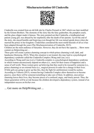 Mischaracterization Of Cinderella
Cinderella was created from an old folk tale by Charles Perrault in 1867 which was later modified
by the Grimm Brothers. The elements of the story like the fairy godmother, the pumpkin coach,
and the glass slipper made it famous. The story pointed out that Cinderella, a kindhearted and
patient young girl, was abused by her stepfamily after the death of her parents. Up till the end of
the story, she stayed humble and forgiving even though her life was turned upside down when she
married the prince in her kingdom. Cinderellais considered the most retold fairytale of all as it has
been adapted through the years (The Mischaracterization of Cinderella, 2015).
Children are the main audience of fairytales. However, they do not have the capacity ... Show more
content on Helpwriting.net ...
These girls will create a prince charming concept in which prince charming is tall, dark, and
handsome (Steinzeig, 2012). When this situation is not treated, this may lead to a psychological
dependency syndrome called the Cinderella Complex (Wang and Liao, n.d.).
According to Wang and Liao (n.d.), Cinderella complex is a psychological dependency syndrome
in which women unconsciously depend on others (i.e., men) for their source of happiness and a
sense of self worth. These women grew up believing that they need to be rescued by someone (i.e.,
prince charming) or an external force (i.e., magical powers) in order for a change in their lives.
If little girls are going to grow up like this, then the fight for antifeminism would be useless.
According to Valterra (2015), women having Cinderella Complex allow themselves to become
passive, since there will be someone/something to take care of them. In addition, once prince
charming leaves their lives, they become pieces of a confused, angry, and lonely person. Thus, the
future generation will be at risk because the children developed a dependency system, instead of an
independent success on his/her own
... Get more on HelpWriting.net ...
 