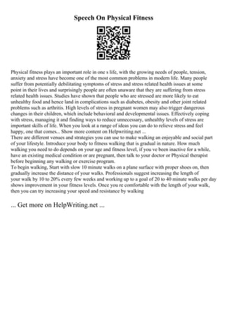 Speech On Physical Fitness
Physical fitness plays an important role in one s life, with the growing needs of people, tension,
anxiety and stress have become one of the most common problems in modern life. Many people
suffer from potentially debilitating symptoms of stress and stress related health issues at some
point in their lives and surprisingly people are often unaware that they are suffering from stress
related health issues. Studies have shown that people who are stressed are more likely to eat
unhealthy food and hence land in complications such as diabetes, obesity and other joint related
problems such as arthritis. High levels of stress in pregnant women may also trigger dangerous
changes in their children, which include behavioral and developmental issues. Effectively coping
with stress, managing it and finding ways to reduce unnecessary, unhealthy levels of stress are
important skills of life. When you look at a range of ideas you can do to relieve stress and feel
happy, one that comes... Show more content on Helpwriting.net ...
There are different venues and strategies you can use to make walking an enjoyable and social part
of your lifestyle. Introduce your body to fitness walking that is gradual in nature. How much
walking you need to do depends on your age and fitness level, if you ve been inactive for a while,
have an existing medical condition or are pregnant, then talk to your doctor or Physical therapist
before beginning any walking or exercise program.
To begin walking, Start with slow 10 minute walks on a plane surface with proper shoes on, then
gradually increase the distance of your walks. Professionals suggest increasing the length of
your walk by 10 to 20% every few weeks and working up to a goal of 20 to 40 minute walks per day
shows improvement in your fitness levels. Once you re comfortable with the length of your walk,
then you can try increasing your speed and resistance by walking
... Get more on HelpWriting.net ...
 